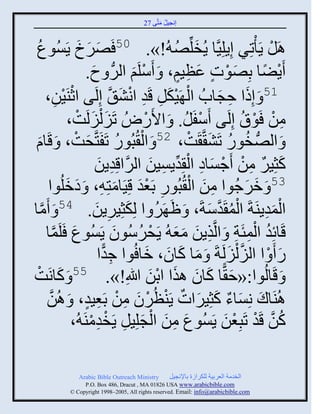 ‫إنؾَل مضَّني 72‬
                                                  ‫ُ َ‬


   ‫ُ‬
 ‫ٌٚك ٍَُْوع‬                   ‫َ َ َ‬        ‫اَل ٍَ ْصٌِ إٍِلََِّنج ٍُنلِّنٚ ُ!». 05 َ‬
                                                             ‫َ ُ‬                           ‫ْ‬
                                 ‫ٍَٞج دِٚوس ػظَي، َ َّلَي ثلٌُّن ؿ.‬
                                  ‫َ‬               ‫ْ َ‬           ‫َ ْ ٍ َ ِ ٍ‬              ‫ْ ً‬
         ‫يََن،‬    ‫ِ‬    ‫ْ‬  ‫15 َ إِىث فؾجحُ ثل ََكل قَو ثنٖ َّن إِلَي ثعْ‬
                                               ‫ْ َْ ِ ِ ْ َ‬                ‫َ ِ َ‬
                         ‫من َوا إِلَي َّفَل. َ ثاًَُٛ صََ ْلَلَش،‬
                             ‫َ َ ْ‬                    ‫ْ‬           ‫ْ ُ‬               ‫ِ ْ ْ ُ‬
 ‫َ‬                          ‫َ ْ‬               ‫ْ ُ‬
 ‫َ ثلُّٚن نوً صَٖ َّن َش، 25 َ ثل ُذُوً صَفَضَّنقش، َ قَجا‬         ‫ُ ُ َ ْ‬
                                    ‫كغٌَِ من َؽْجه ثل ِوٍَْن ثلٌَّنثقِوٍن‬
                                     ‫ِ َ‬                 ‫َ ٌ ِ ْ ْ َ ِ ْ ِّن ِ َ‬
          ‫َ َ وث‬                             ‫ِ َ ْ ِ َْ َ‬
                      ‫35 َ مٌؽُوث من ثل ُذُوً دَؼو قََِجمضِ ِ، َ هملُ‬                ‫َ َ‬
‫مج‬   ‫َّن‬ ‫ثلموٍيَزَ ثلم َوّزَ، َ َ ٌَ ث لِكغٌٍَِن. 45 َ َ‬
                                    ‫َ ِ َ‬                 ‫ُ‬           ‫ْ ُ َّن َ‬           ‫َِْ‬
                                            ‫ُ ِْ ِ ِ َ ََ ْ ُ َ‬
          ‫قَجةِو ثلمتَز َ ثلَّنيٍن مؼ ُ ٍَقٌُّوو ٍَُْوع َلَمج‬
               ‫َ َّن‬
                                     ‫ً َ ْ ث ثلَ ْلَلَزَ َ مج كجو، مج ُوث ؽوث‬
                                      ‫ِ ًّ‬              ‫َ َ َ َ‬               ‫َّن َ‬           ‫َ‬
‫َ قَجلُوث:«ف ًّج كجو ايث ثدن للَاِ!». 55 َ كجنَشْ‬
                    ‫َ‬                                    ‫َ َ َ َ َْ‬
          ‫اُيَجك نِْجء كغٌَِثس ٍَيظٌُو من دَؼَو، َ اُن‬
           ‫َّن‬                  ‫َ َ ٌ َ َ ٌ ْ ْ َ ِ ْ ِ ٍ‬
                                  ‫َ ِ َ ْ َ ِ ْ ِْ‬
                          ‫كن قَو صَذِؼن ٍَُْوع من ثلؾلَِل ٍَنوميَ ُ،‬         ‫ُ َّن ْ ْ َ‬

                ‫‪Arabic Bible Outreach Ministry‬‬       ‫ثلنومز ثلؼٌدَز للكٌثٍر دجإلنؾَل‬
                  ‫‪P.O. Box , Dracut , MAUSA www.arabicbible.com‬‬
             ‫‪© Copyright , All rights reserved. Email: info@arabicbible.com‬‬
 