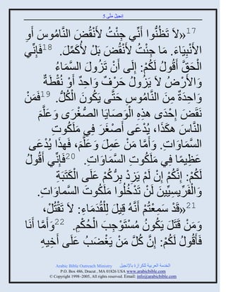 ‫إنؾَل مضَّني 5‬
                                                 ‫ُ َ‬


   ‫71«الَ صَظُيُّنوث َنِّنٌ ؽتش اَن ُٜ ثليَّنجموُ َ‬
‫ُ َ ِ‬                                     ‫ِْ ُ ْ َ‬
‫ٌ‬   ‫ثاَنذََِجء. مج ؽتش اَن ُٜ دَل اُكمل. 81 َئِنِّن‬
                                  ‫ْ َ َ ِ ْ ُ ْ َ ْ َ ِّن َ‬
                              ‫ثلق َّن َقُو ُ لَكي: إِلَي َو صََ َ ثلْمجء‬
                              ‫َّن َ ُ‬               ‫ْ ُ‬                  ‫ُْ‬                  ‫ْ َ‬
                     ‫َ ثاًَُٛ الَ ٍََ ُ فٌ ٌ َ ثفو َ ْ نُ ْطَزٌ‬
                                           ‫ِ ٌ‬              ‫َ ْ‬       ‫ُ‬              ‫ْ‬
       ‫َ‬                           ‫ُ َ ُْ‬
‫َ ثفورٌ من ثليَّنجموُ فضَّني ٍَكوو ثلكلُّن . 91 َمنْ‬          ‫ُ ِ َ‬             ‫َِ ِ َ‬
            ‫نَ َٜ إِفوى ايه ثلوٙجٍَج ثلُّٚن غٌى َ ػلَّني‬
            ‫َ‬          ‫َ‬               ‫ْ َ‬                 ‫ِِ َْ َ‬             ‫َ ْ َ‬
                             ‫ثليَّنجُ اكيث، ٍُوػي َٙغٌ ٌِ ملَكوس‬
                             ‫َ ُ ِ‬                   ‫ْ َ َ‬          ‫َ ََ ْ َ‬
  ‫ثلْمج َ ثس. َ َمج من ػمل َ ػلَّني، َ يث ٍُوػي‬
          ‫َ ْ َ‬                             ‫َّن َ ْ َ ِ َ َ َ‬                ‫ِ‬         ‫َّن َ‬
 ‫و ُ‬       ‫ػظَمج ٌِ ملَكوس ثلْمج َ ثس. 02 َئِنِّنٌ َقُ‬
                                                ‫ِ‬        ‫َ ُ ِ َّن َ‬                ‫َ ِ ً‬
                               ‫َْ ِ‬
                               ‫لَكي: إِنَّنكي إِو لَي ٍََه دٌُِّن كي ػلَي ثلكضَذَز‬
                                                  ‫ُْ ُْ ْ ْ ِْ ُْ َ‬
          ‫َ ثلفٌٍََِّْنَن لَن صَوملُوث ملَكوس ثلَّْنمج َ ثس.‬
              ‫ِ‬                                ‫َ ُ َ‬             ‫ْ ِّن ِ َ ْ ْ ُ‬
                     ‫12«قَو ّمؼضُي َنَّن ُ قَِل لِ ْل ُومجء: الَ صَ ْضُل،‬
                         ‫ْ‬                   ‫َ ََ ِ‬                     ‫ْ َِْ ْ‬
‫َ من قَضَل ٍَكوو مْضَوؽخ ثلقكي. 22 َ َمج َنَج‬
                 ‫َّن‬                       ‫َ ْ َ ُ ُ ُ ْ ْ ِ َ ْ ُ ِْ‬
                ‫َ َقُو ُ لَكي: إِو كل من ٍَغٞخُ ػلَي َمَ ِ‬
                           ‫ِ‬            ‫َ‬          ‫ُ ْ َّن ُ َّن َ ْ ْ َ‬
                ‫‪Arabic Bible Outreach Ministry‬‬       ‫ثلنومز ثلؼٌدَز للكٌثٍر دجإلنؾَل‬
                  ‫‪P.O. Box , Dracut , MAUSA www.arabicbible.com‬‬
             ‫‪© Copyright , All rights reserved. Email: info@arabicbible.com‬‬
 