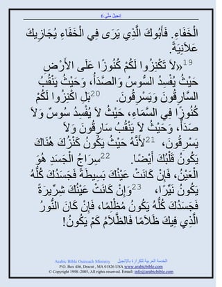 ‫إنؾَل مضَّني 6‬
                                               ‫ُ َ‬


‫ثلنفَجء. َ َدُوك ثلَّنيً ٌٍَى ٌِ ثلنفَجء ٍُؾجٍٍ َ‬
           ‫ِ‬           ‫ْ َ ِ َ‬                       ‫َ‬      ‫َ ِ‬               ‫ْ َ ِ‬
                                                                           ‫ػالَنََِزً.‬   ‫َ‬
                     ‫ًٛ‬
                     ‫ِ‬      ‫ْ‬   ‫91«الَ صَكيَِ ث لَكي كيُوٍث ػلَي ثاَ‬
                                          ‫ُْ ُ ً َ‬                ‫ْ ُ‬
                 ‫فَظ ٍُفْو ثلُّْنوُُ َ ثلٚو ُ، َ فَظ ٍَي ُخُ‬
                        ‫َْ ُ ْ‬              ‫َّن َ‬                    ‫َْ ُ ْ ِ ُ‬
        ‫ي‬‫ْ‬        ‫ثلَّْنجًقُوو َ ٌٍَْقُوو. 02دَل ثكيَِ ث لَكُ‬
                              ‫ِ ْ ُ‬                     ‫ْ ِ َ‬           ‫ِ َ‬
                                    ‫ْ ِ ُ‬
 ‫كيُوٍث ٌِ ثلْمجء، فَظ الَ ٍُفْو ُّوٌُ َ الَ‬       ‫َّن َ ِ َ ْ ُ‬                ‫ُ ً‬
                               ‫ٙو ٌ، َ فَظ الَ ٍَي ُخُ ّجًقُوو َ الَ‬
                                       ‫َ ِ َ‬              ‫ْ‬        ‫َْ ُ‬             ‫ََ‬
   ‫ٌٍَْقُوو، 12اَنَّن ُ فَظ ٍَكوو كيَك اُيَجك‬
      ‫َ‬                   ‫َْ ُ ُ ُ َْ ُ َ‬                                 ‫ْ ِ َ‬
        ‫ِ َ ُ ْ َ َِ َ‬
   ‫22ٌّثػ ثلؾْو اُو‬                                         ‫ٍَكوو قَ ْلذُ َ ٍَٞج.‬
                                                              ‫ْ ً‬                ‫ُ ُ‬
 ‫ثلؼَن، َئِو كجنَش ػَيُ َ دََْطَزً َؾْوك كلُّن ُ‬
              ‫َ َُ َ ُ‬                       ‫ِ‬          ‫ْ َ ْ َْ‬                  ‫َْْ ُ‬
                                       ‫ْ َ ْ َْ‬
             ‫ٍَكوو نََِّنٌث، 32 َ إِو كجنَش ػَيُ َ ٌٌٍٕرً‬
                    ‫ِ ِّن َ‬                                              ‫ُ ُ ً‬
               ‫ُ‬                 ‫ْ َ َ‬            ‫َ َُ َ ُ ُ ُ ُ ْ ً‬
              ‫َؾْوك كلُّن ُ ٍَكوو مظلِمج، َئِو كجو ثليُّنوً‬
                               ‫ثلَّنيً َِ َ َالَمج َجلظَّنالَا كي ٍَكوو!‬
                                  ‫ُ َْ ُ ُ‬                     ‫ً‬                       ‫ِ‬

              ‫‪Arabic Bible Outreach Ministry‬‬       ‫ثلنومز ثلؼٌدَز للكٌثٍر دجإلنؾَل‬
                ‫‪P.O. Box , Dracut , MAUSA www.arabicbible.com‬‬
           ‫‪© Copyright , All rights reserved. Email: info@arabicbible.com‬‬
 