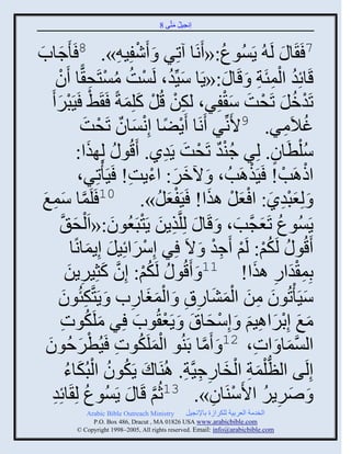 ‫إنؾَل مضَّني 8‬
                                                ‫ُ َ‬


‫ؽجح‬
‫َ َ‬             ‫7 َ َج َ لَ ُ ٍَُْوع:« َنَج آصٌِ َ َٕفَِ ِ». 8 َ َ‬
                                       ‫ْ‬                      ‫ُ‬
       ‫قَجةِو ثلمتَز َ قَج َ :«ٍَج َِّّنو، لَْش مْضَق ًّج َو‬
        ‫َ ُ ْ ُ ُ ْ ِ ْ‬                                                 ‫ُ ِْ ِ‬
       ‫ْ ْ َ‬
    ‫صَومل صَقش ّ ْفٌِ، لكن قُل كلِمزً َ َ٠ َََذٌ َ‬
                                  ‫ِْ ْ َ َ‬                      ‫ْ ُ َ ْ َ َ‬
                      ‫غالَمٌ. 9اَنِّنٌ َنَج ٍَٞج إِنْجو صَقشَ‬
                               ‫ْ ً ْ َ ٌ ْ‬                                   ‫ُ ِ‬
                     ‫ُّلطَجو. لٌِ ؽيو صَقش ٍَوً. َقُو ُ لِ يث:‬
                        ‫َ‬                       ‫ٌُْ ْ َ ِ‬                  ‫ْ ٍ‬
                     ‫ثىاَخ! َََياَخُ ، َ ُمٌ: ثءٍش! َََ ْصٌِ،‬
                                   ‫َ َ ْ ِ‬                         ‫ْ‬        ‫ْ ْ‬
 ‫مج ّمغ‬
 ‫َّن َ ِ َ‬                 ‫َ لِؼذوً: ث ْؼل ايث! َََفؼل». 01 َلَ‬
                                              ‫َْ ُ‬        ‫َِْ َ َ ْ َ‬
         ‫ٍَُْوع صَؼؾَّنخ، َ قَج َ لِلَّنيٍن ٍَضذَؼُوو:«ثَ ْلق َّن‬
                   ‫َ‬             ‫ِ َ ْ َ‬                         ‫ُ َ َ‬
                  ‫َقُو ُ لَكي: لَي َؽو َ الَ ٌِ إٌِّثةَِل إٍِمجنًج‬
                       ‫ْ َ َ َ‬                              ‫ُْ ْ ِْ‬
              ‫دِم ْوثً ايث! 11 َ َقُو ُ لَكي: إِو كغٌٍَِن‬
               ‫ُ ْ َّن َ ِ َ‬                                         ‫ِ َ ِ َ‬
        ‫ََّ ْصُوو من ثلمٖجًا َ ثلمغجًح َ ٍَضَّنكتُوو‬
             ‫ِ َ‬                    ‫ِ‬    ‫َ ِ َ َْ َ ِ ِ ََْ‬                         ‫َ‬
         ‫مغ إِدٌثاَي َ إِّقجا َ ٍَؼ ُوح ٌِ ملَكوس‬
            ‫َ ُ ِ‬                     ‫َ َ ْ َ ِ َ ْ َ َ ْ َ‬
  ‫ْ َ ُ ِ ٌفُوو‬
   ‫َ َ‬                    ‫ثلْمج َ ثس، 21 َ َمج دَيُو ثلملَكوس ََُطْ‬
                                                      ‫َّن‬             ‫ِ‬       ‫َّن َ‬
              ‫إِلَي ثلظ ْلمز ثلنجًؽََّنز. اُيَجك ٍَكوو ثلذُكجء‬
              ‫َ ُ ُ ْ َ ُ‬                          ‫ُّن َ ِ ْ َ ِ ِ ِ‬
     ‫ُ جةِو‬
     ‫ِ‬           ‫َ ٌٌٍٙ ثاَّيَجو». 31عُي قَج َ ٍَُْوع لِ َ‬
                                          ‫َّن‬              ‫ْ ِ‬           ‫َ ِ ُ‬
               ‫‪Arabic Bible Outreach Ministry‬‬       ‫ثلنومز ثلؼٌدَز للكٌثٍر دجإلنؾَل‬
                 ‫‪P.O. Box , Dracut , MAUSA www.arabicbible.com‬‬
            ‫‪© Copyright , All rights reserved. Email: info@arabicbible.com‬‬
 