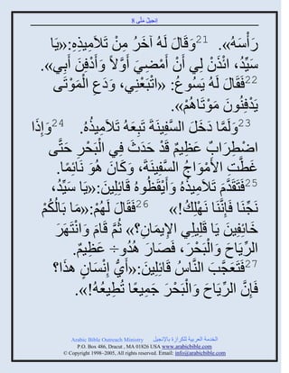 ‫إنؾَل مضَّني 8‬
                                              ‫ُ َ‬



                ‫ِ ِِ‬   ‫ً ّْ ُ». 12 َ قَج َ لَ ُ آمٌ من صَالَ‬
        ‫َ ُ ِ ْ مَيه:«ٍَج‬                                          ‫َ َ‬
   ‫َِّّنو، ثةيو لٌِ َو َمٌٞ َ َّن الً َ َه ِن َدٌِ».‬
                  ‫ْ َ‬               ‫ْ ْ ِ َ‬                ‫َ ُ َْ ْ‬
                ‫َ ِ َْْ‬               ‫ُ ْ ْ‬
         ‫22 َ َج َ لَ ُ ٍَُْوع: «ثصذَؼيٌِ، َ هع ثلموصَي‬
                                                  ‫ٍَو ِيُوو موصَجاُي».‬
                                                    ‫ْ َ َْ ْ‬
 ‫َ‬                    ‫ِ ُ‬
‫32 َ لَمج همل ثلْفَِيَزَ صَذِؼ ُ صَالَمَيهُ. 42 َ إِىث‬
                                  ‫َ‬            ‫َّن َ َ َ َّن‬
              ‫ْ ْ ِ َ‬
       ‫ثٝطٌثحٌ ػظَي قَو فوط ٌِ ثلذَقٌ فضَّني‬
                                 ‫َ ِ ٌ ْ ََ َ‬                  ‫ْ ِ َ‬
          ‫غطَّنش ثاَموثػ ثلْفَِيَزَ، َ كجو اُو نَجةِمج.‬
               ‫َ َ َ ً‬                      ‫َ ِ ْ َ ُ َّن‬
           ‫َ ُ‬
        ‫جةِلَِن:«ٍَج َِّّنو،‬
                           ‫َ‬   ‫52 َضَ َوا صَالَمَيهُ َ ٍَ َظُوهُ قَ‬
                                           ‫َّن َ ِ ُ ْ‬
   ‫ي‬‫ْ‬ ‫نَؾيَج َئِنَّنيَج نَ ْلِ ُ !» 62 َ َج َ لَ ُي:«مج دَجلُكُ‬
                 ‫ْ َ‬                                                 ‫ِّن‬
          ‫مجةِفَِن ٍَج قَلَِلٌِ ثإلٍمجو؟» عُي قَجا َ ثنضَ ٌَ‬
          ‫َّن َ ْ َ‬                    ‫ِ َ ِ‬                    ‫َ َ‬
                ‫ثلٌٍَجؿ َ ثلذَقٌ، َٚجً اُو ÷ ػظَي.‬
                   ‫َ ِ ٌ‬        ‫َ َ ُ‬                ‫ِّن َ ْ ْ َ‬
             ‫72 َضَؼؾَّنخ ثليَّنجُُ قَجةِلَِن:« ًَُّن إِنْجو ايَ‬
         ‫ْ َ ٍ ث؟‬                       ‫َ‬                   ‫َ َ‬
                          ‫َّن ِّن َ ْ ْ َ َ ِ ً ِ ُ‬
                 ‫َئِو ثلٌٍَجؿ َ ثلذَقٌ ؽمَؼج صُطَؼ ُ!».‬

             ‫‪Arabic Bible Outreach Ministry‬‬       ‫ثلنومز ثلؼٌدَز للكٌثٍر دجإلنؾَل‬
               ‫‪P.O. Box , Dracut , MAUSA www.arabicbible.com‬‬
          ‫‪© Copyright , All rights reserved. Email: info@arabicbible.com‬‬
 