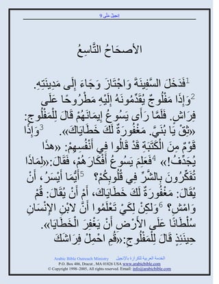 ‫إنؾَل مضَّني 9‬
                                               ‫ُ َ‬




                           ‫ثاٙقجؿ ثلضَّنجّغ‬
                           ‫ِ ُ‬       ‫َ ُ‬

        ‫ْ َ َ َ ي موٍيَضِ ِ.‬
                  ‫َِ‬         ‫1 َومل ثلْفَِيَزَ َ ثؽضَجٍ َ ؽجء إِلَ‬‫َ َ َ َّن‬
                  ‫ْ َ ْ ُ ً َ‬
           ‫2 َ إِىث مفلُوػ ٍُ َومونَ ُ إِلََ ِ مطٌ فج ػلَي‬
                                                  ‫َ َ ْ ٌ ِّن ُ‬
‫ٌِثٓ. َلَمج ً َى ٍَُْوع إٍِمجنَ ُي قَج َ لِ ْلمفلُوػ:‬
    ‫3 ِ‬      ‫َْ‬                  ‫ُ َ ْ‬                      ‫َ ٍ َّن َ‬
  ‫َ‬
‫َ إِىث‬               ‫«عِ ْ ٍَج دُيٌَ. مغفُوًرٌ لَ َ مطَجٍَجك».‬
                          ‫َ‬           ‫َ‬        ‫َّن َ ْ َ‬
            ‫قَوا من ثلكضَذَز قَو قَجلُوث ٌِ َنفُْ ِي: «ايث‬
               ‫َ‬         ‫ْ ِ ْ‬                      ‫ْ ٌ ِ َ َْ ِ ْ‬
 ‫َ ث‬ ‫ٍُؾو ُ !» 4 َؼلِي ٍَُْوع َ ْكجًاُي، َ َج َ :«لِمجىَ‬
                                  ‫ُ َ َ ْ‬              ‫َ َ‬                  ‫َ ِّن‬
  ‫صُفَكٌ و دِجلٌٖ ٌِ قُلُودِكي؟ 5 ٍَُّنمج ٌٍَُْ، َو‬
      ‫ْ‬          ‫َ ْ َ‬                  ‫ُْ‬               ‫َّن ِّن‬        ‫ِّن ُ َ‬
        ‫ٍُ َج َ : مغفُوًرٌ لَ َ مطَجٍَجك، َا َو ٍُ َج َ : قُي‬
         ‫ْ‬                  ‫َ ْ ْ‬            ‫َ‬                   ‫َْ َ‬
             ‫َ ثمٔ؟ 6 َ لكن لِكٌ صَؼلَموث َو الدن ثإلنْ‬
  ‫َّن ْ ِ ِ ْجو‬
     ‫َ ِ‬                                ‫ِْ َ ْ ْ ُ‬                       ‫ْ ِ‬
           ‫ُّلطَجنًج ػلَي ثاًَٛ َو ٍَغفٌِ ثلنطَجٍَج».‬
                        ‫ْ ِ ْ ْ َ ْ َ‬                                 ‫َ‬         ‫ْ‬
                   ‫فَيَتِي قَج َ لِ ْلمفلُوػ:«ق ُِي ثفمل ٌِثٕ َ‬
                      ‫ْ ِ ْ َ َ‬                 ‫ِ‬           ‫َْ‬            ‫ِ ٍ‬
              ‫‪Arabic Bible Outreach Ministry‬‬       ‫ثلنومز ثلؼٌدَز للكٌثٍر دجإلنؾَل‬
                ‫‪P.O. Box , Dracut , MAUSA www.arabicbible.com‬‬
           ‫‪© Copyright , All rights reserved. Email: info@arabicbible.com‬‬
 