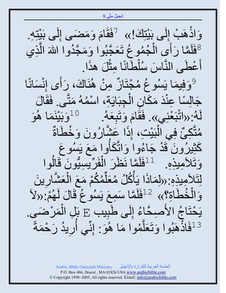 ‫إنؾَل مضَّني 9‬
                                               ‫ُ َ‬


             ‫ْ‬
 ‫َ َ َ ي دََضِ ِ.‬       ‫َ ثىاَخ إِلَي دََضِ َ !» 7 َ َجا َ مٞي إِلَ‬
                                                                 ‫ْ‬        ‫ْ ْ‬
‫يً‬    ‫ِ‬   ‫8 َلَمج ً َى ثلؾموع صَؼؾذُوث َ مؾو ث للَاَ ثلَّن‬
                               ‫َ َّن ُ‬          ‫ْ ُ ُ ُ َ َّن‬          ‫َّن َ‬
                                       ‫َػطَي ثليَّنجُ ُّلطَجنًج مغل ايث.‬
                                          ‫ِْ َ َ‬             ‫َ ْ‬                  ‫ْ‬
 ‫9 َ َِمج ٍَُْوع مؾضَجٍ من اُيَجك، ً َى إِنْجنً‬
‫ْ َ ج‬                        ‫َ َ‬            ‫ُ ُ ْ ٌ ِ ْ‬                 ‫َ‬
                                        ‫َ ً َِْ َ َ ِ ْ ِ ِ ْ ُ‬
         ‫ؽجلِْج ػيو مكجو ثلؾذَجٍَز، ثّم ُ مضَّني. َ َج َ‬
                                ‫َ‬
   ‫01 َ دََيَمج اُو‬
    ‫ْ َ َ‬                                          ‫َ‬   ‫َ‬              ‫ْ ْ‬
                                            ‫لَ ُ:«ثصذَؼيٌِ». َ َجا َ صَذِؼ ُ.‬
                              ‫ْ ْ ِ َ َ َّن ُ َ ُ‬
                      ‫مضَّنكب ٌِ ثلذََش، إِىث ػٖجً و َ مطَجرٌ‬                 ‫ُ ِ ٌ‬
                          ‫كغٌَِ و قَو ؽجء ث َ ثصَّنك ُ ث مغ ٍَُْوع‬
                           ‫َ‬             ‫َ َ َ‬                 ‫َ ُ َ ْ َ ُ‬
                 ‫َ ْ ِّن ِ َ وث‬
                     ‫َ صَالَمَيه. 11 َلَمج نَظٌَ ثلفٌٍََُّْنوو قَجلُ‬
                                                         ‫َّن‬         ‫ِ ِِ‬
      ‫لِضَالَمَيه:«لِمجىث ٍَ ْكل مؼلِّنمكي مغ ثلؼٖجًٍن‬
        ‫ِ ِ ِ َ َ ُ ُ ُ َ ُ ُ ْ َ َ ْ َ َّن ِ َ‬
  ‫َ ثلنطَجر؟» 21 َلَمج ّمغ ٍَُْوع قَج َ لَ ُي:«الَ‬
                   ‫ْ‬                 ‫ُ‬         ‫َّن َ ِ َ‬             ‫ْ ُ ِ‬
‫ٍَقضَجػ ثاَٙقَّنجء إِلَي َٟذَِخ ‪ E‬دَل ثلمٌٝي.‬
            ‫ِ َْ ْ َ‬                                          ‫ِ ُ‬          ‫ْ ُ‬
     ‫31 َجىاَذُوث َ صَؼلَّنموث مج اُو: إِنِّنٌ ًٍُو ًفمزً‬
               ‫َ‬  ‫ِ ُ َ ْ‬                    ‫َ ُ َ َ‬                        ‫ْ‬

              ‫‪Arabic Bible Outreach Ministry‬‬       ‫ثلنومز ثلؼٌدَز للكٌثٍر دجإلنؾَل‬
                ‫‪P.O. Box , Dracut , MAUSA www.arabicbible.com‬‬
           ‫‪© Copyright , All rights reserved. Email: info@arabicbible.com‬‬
 