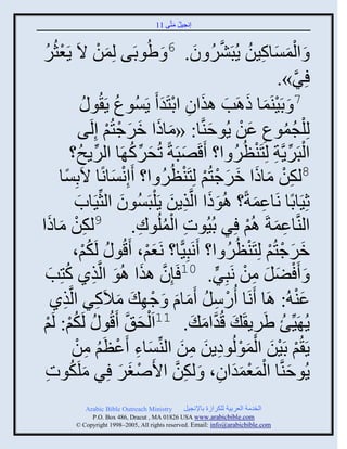 ‫إنؾَل مضَّني 11‬
                                                ‫ُ َ‬


‫َ ُٟودَي لِمن الَ ٍَؼغٌُ‬
‫ْ ُ‬        ‫َ ْ‬                              ‫6‬
                                                          ‫ْ َ َ ِ ُ َّن ُ َ‬
                                                         ‫َ ثلمْجكَن ٍُذٌَٖ و.‬
                                                                               ‫ٌِ».‬
                                                                                  ‫َّن‬
                    ‫ُ و ُ‬   ‫7 َ دََيَمج ىاَخ ايثو ثدضَو َ ٍَُْوع ٍَ ُ‬
                                               ‫ْ َ َ َ َ ِ ْ َ‬
                   ‫لِ ْلؾموع ػن ٍُوفيَّنج: «مجىث مٌؽضُي إِلَي‬
                               ‫َ َ َ َ ْ ْ‬                   ‫َ‬          ‫ُ ُ ِ َ ْ‬
               ‫ثلذٌٍََّنز لِضَيظٌُ ث؟ َقَٚذَزً صُقٌك َج ثلٌٍـُ؟‬
                       ‫ِّن‬            ‫َ ِّن ُ‬          ‫َ‬               ‫ْ ِّن ِ ْ ُ‬
          ‫دِْج‬
             ‫ً‬     ‫8لكن مجىث مٌؽضُي لِضَيظٌُ ث؟ َإِنْجنًج الَ‬
                                 ‫ْ َ‬            ‫ِْ َ َ َ َ ْ ْ ْ ُ‬
                ‫عََِجدًج نَجػمزً؟ اُوىث ثلَّنيٍن ٍَ ْلذَُْوو ثلغِّنََجح‬
                 ‫َ‬                  ‫َ‬            ‫ََ ِ َ‬                    ‫ِ َ‬
‫ِْ َ ث‬                                     ‫ِ ُْ ِ‬
    ‫ثليَّنجػمزَ اُي ٌِ دَُُوس ثلملُوك. 9لكن مجىَ‬                          ‫ِ َ ْ‬
               ‫مٌؽضُي لِضَيظٌُ ث؟ َنَذًَِّج؟ نَؼي، َقُو ُ لَكي،‬
                    ‫ُْ‬                      ‫َْ‬                        ‫َ َ ْ ْ ْ ُ‬
     ‫َ‬       ‫َ َ ْٞل من نَذٌِ. 01 َئِو ايث اُو ثلَّنيً كُ‬
 ‫َّن َ َ ِ ضِخ‬                                                   ‫َ َ ِ ْ ٍّن‬
       ‫ػي ُ: اَج َنَج ًُّل َمجا َ ؽ ِ َ مالَكٌ ثلَّنيً‬
           ‫ِ‬               ‫َ ِ‬                ‫ْ ِ ُ َ َ ْ‬                             ‫َْ‬
‫ُْ ي‬
  ‫ْ‬    ‫ٍُ ََِّنب ٌٍَٟ َ َ قُوثم َ . 11ثَ ْلق َّن َقُو ُ لَكي: لَ‬
                                         ‫َ‬                 ‫َّن َ‬            ‫ُ ِ‬
               ‫ٍَ ُي دََن ثلمولُوهٍن من ثليِّنْجء َػظَي من‬
                ‫َ ِ ْ ُ ِ ْ‬                           ‫ْ َْ َْْ ِ َ ِ َ‬
 ‫ٍُوفيَّنج ثلمؼموثو، َ لكن ثاَٙغٌ ٌِ ملَكوس‬
 ‫َ ُ ِ‬                             ‫ْ َ َ‬          ‫ِ َّن‬             ‫َ َْْ ََ ِ‬
              ‫‪Arabic Bible Outreach Ministry‬‬       ‫ثلنومز ثلؼٌدَز للكٌثٍر دجإلنؾَل‬
                ‫‪P.O. Box , Dracut , MAUSA www.arabicbible.com‬‬
           ‫‪© Copyright , All rights reserved. Email: info@arabicbible.com‬‬
 