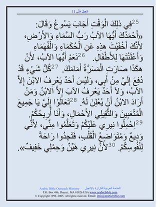 ‫إنؾَل مضَّني 11‬
                                                ‫ُ َ‬


                       ‫52 ٌِ ىلِ َ ثلوقش َؽجح ٍَُْوع َ قَ‬
                  ‫ُ ج َ:‬                       ‫َْْ ِ َ َ‬
       ‫« َفموك ٍَُّن َج ثُحُ ًحُّن ثلْمجء َ ثاًَٛ،‬
          ‫ْ ِ‬                     ‫َّن َ ِ‬           ‫َ‬                 ‫ْ َُ َ‬
                 ‫اَنَّن َ َمفََش ايه ػن ثلقكمجء َ ثلفُ َمجء‬
                 ‫ْ ْ َ ِِ َ ِ ْ ُ ََ ِ ْ َ ِ‬
       ‫َ َػلَيضَ َج لِألَٟفَج ِ . 62نَؼي ٍَُّن َج ثُحُ ، اَوْ‬
                                            ‫َْ‬                  ‫ْ‬          ‫ْ ْ‬
   ‫اكيث ٙجًس ثلمٌْرُ َمجم َ . 72كلُّن ٌٕء قَوْ‬
         ‫ُ َ ْ ٍ‬                            ‫َ َ َ َ ِ ْ َ َ َّن َ َ‬
‫ه ِغ إِلٌَ من َدٌِ، َ لََِ َفو ٍَؼٌ ُ ثالدن إِالَّن‬
           ‫َْ‬                ‫ْ َ ٌَ ْ ِ‬                           ‫ُ َ َّن ِ ْ‬
       ‫ثُحُ ، َ الَ َفو ٍَؼٌ ُ ثُح إِالَّن ثالدن َ من‬
        ‫ْ ُ َ ْ‬                           ‫َ‬             ‫ٌَ ْ ِ‬
‫َ ْ ٌ ٍَج ؽمَغ‬
   ‫َّن َ ِ َ‬             ‫ًَثه ثالدن َو ٍُؼلِن لَ ُ. 82صَؼجلَوث إِلَ‬
                                                         ‫َ َ ْ ُ ْ ْ َ‬
           ‫ثلمضؼذَِن َ ثلغَّن َِلٌِ ثاَفمج ِ ، َ َنَج ًٍُقكي.‬
                ‫ِ ُ ُْ‬                          ‫ْ َ‬                    ‫َُْْ َ‬
       ‫ٌ‬    ‫92ثِفملُوث نًٌَِ ػلََكي َ صَؼلَّنموث ميِّنٌ، اَنِّن‬
                              ‫ِ َ ْ ُْ َ ُ ِ‬                             ‫ْ ِ‬
                    ‫َ هٍغ َ مضَوثٝغ ثل َ ْلخ، َضَؾو ث ًثفزً‬
                      ‫ِ ُ َ َ‬                     ‫ِ ٌ ُ َ ِ ُ ْ ِ‬
‫َ ».‬   ‫لِيُفُوّكي. 03اَو نًٌَِ اََِّنن َ فملٌِ مفَِفٌ‬
                               ‫ٌ ِ ْ‬                  ‫ِ‬     ‫َّن‬        ‫ِ ُْ‬



              ‫‪Arabic Bible Outreach Ministry‬‬       ‫ثلنومز ثلؼٌدَز للكٌثٍر دجإلنؾَل‬
                ‫‪P.O. Box , Dracut , MAUSA www.arabicbible.com‬‬
           ‫‪© Copyright , All rights reserved. Email: info@arabicbible.com‬‬
 