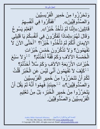 ‫إنؾَل مضَّني 61‬
                                                 ‫ُ َ‬


                                  ‫َ َّن ُ ِ ْ َ ِ ِ ْ ِّن ِ َ‬
                                 ‫َ صَقٌٍ ث من ممٌَ ثلفٌٍََِّْنَن‬
                  ‫َ ثلٚو قَِِّنَن». 7 َفَكٌ ث ٌِ َنفُْ ِي‬
                  ‫ْ ِ ْ‬                   ‫َّن ُ‬                      ‫َ‬       ‫َّن ُّن‬
    ‫قَجةِلَِن:«إِنَّنيَج لَي نَ ْمي مذَث». 8 َؼلِي ٍَُْوع‬
    ‫ُ‬               ‫َ‬    ‫َ‬                  ‫ْ ُْ ُْ ً‬                                   ‫َ‬
  ‫َ قَج َ لَ ُي:«لِمجىث صُفَكٌ و ٌِ َنفُْكي ٍَج قَلَِلٌِ‬
                         ‫ْ ِ ُْ‬            ‫ْ َ َ ِّن ُ َ‬
‫ثإلٍمجو َنَّنكي لَي صَ ْمي ث مذَث؟ 9 َفضَّني ثُو الَ‬
         ‫َ‬                  ‫َ‬          ‫ِ َ ِ ُْ ْ ُ ُ ُْ ً‬
                        ‫ْ ُ ُ َ َ ْ َ ُْ َ ِ‬
                       ‫صَف َموو؟ َ الَ صَيكٌ و ممِ مذَثس‬                   ‫ْ ُ َ‬
 ‫ثلنمْز ثُالَ ِ َ كي قُفَّنزً َميصُي؟ 01 َ الَ ّذغ‬
 ‫َْ َ‬                            ‫َْ ْ‬                ‫َْ‬                    ‫ْ َْ َِ‬
            ‫مذَثس ثاًَدَؼز ثُالَ ِ َ كي ّالً َميصُي؟‬
               ‫َْ ْ‬           ‫َ ْ َّن‬                            ‫ُْ َ ِ ْ َ ِ‬
      ‫11كَف الَ صَف َموو َنِّنٌ لََِ ػن ثلنذَ قُ ْلشُ‬
                ‫ِ‬   ‫ْ َ َ ِ ْ ُْ‬                        ‫ْ ُ َ‬               ‫َْ َ‬
                    ‫لَكي َو صَضَقٌٍ ث من ممٌَ ثلفٌٍََِّْنَن‬
                      ‫ُ ْ ْ َ َّن ُ ِ ْ َ ِ ِ ْ ِّن ِ َ‬
  ‫ْ‬
 ‫ْ ْ و‬ ‫َ ثلٚو قَِِّنَن؟» 21فَيَتِي َ ِموث َنَّن ُ لَي ٍَ ُل َ‬
                                   ‫ِ ٍ ُ‬                               ‫َ‬        ‫َّن ُّن‬
                       ‫َ َّن ُ ِ ْ َ ِ ِ ْ ُ ْ ِ ْ ِ ْ ْ‬
             ‫ٍَضَقٌٍ ث من ممٌَ ثلنذَ، دَل من صَؼلَِي‬
             ‫ِ‬
                                                ‫َ‬        ‫َّن ُّن‬         ‫ْ ِّن ِ َ‬
                                             ‫ثلفٌٍََِّْنَن َ ثلٚو قَِِّنَن.‬

               ‫‪Arabic Bible Outreach Ministry‬‬       ‫ثلنومز ثلؼٌدَز للكٌثٍر دجإلنؾَل‬
                 ‫‪P.O. Box , Dracut , MAUSA www.arabicbible.com‬‬
            ‫‪© Copyright , All rights reserved. Email: info@arabicbible.com‬‬
 