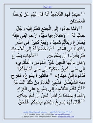 ‫إنؾَل مضَّني 71‬
                                                 ‫ُ َ‬


      ‫31فَيَتِي َ ِي ثلضَّنالَمَي َنَّن ُ قَج َ لَ ُي ػن ٍُوفيَّن‬
     ‫َج‬                      ‫ْ َ ْ‬                ‫ِ ُ‬         ‫ِ ٍ َ‬
                                                                 ‫ثلمؼموثو.‬
                                                                       ‫ِ‬    ‫َْْ ََ‬
               ‫ْ َ ْ ِ َّن َ َ ِ ًؽل‬
                ‫ْ َ ُ ٌ‬          ‫41 َ لَمج ؽجء ث إِلَي ثلؾمغ صَ َوا إِلَ‬
                                                            ‫َّن َ ُ‬
   ‫ُ‬     ‫ؽجعًَِج لَ ُ 51 َ قَجةِالً:«ٍَج َِّّنو، ثًفي ثديٌ َئِنَّن‬
                              ‫َ ُ ْ َِ ْ‬                                               ‫َ‬
            ‫ٌٍُٚع َ ٍَضَ َلَّني ٕوٍوث، َ ٍَ َغ كغٌَِث ٌِ ثليَّنجً‬
             ‫ِ‬                       ‫ُ َ ً‬          ‫ُ َِ ً‬                 ‫ْ َ ُ‬
‫َ كغٌَِث ٌِ ثلمجء. 61 َ َفٌٞصُ ُ إِلَي صَالَمَيك‬
‫ِ ِ َ‬                                    ‫ْ َ ْ‬           ‫َْ ِ‬                ‫َ ً‬
  ‫َلَي ٍَ ْوً ث َو ٍَٖفُوهُ». 71 َ َؽجح ٍَُْوعُ‬
                          ‫َ َ‬                           ‫ْ ْ‬               ‫ْ ِ ُ‬
               ‫َ قَج َ :« ٍَُّن َج ثلؾَل غٌَ ثلمؤمن، ثلم ْلضَوً،‬
                      ‫ِ‬        ‫ْ ِ ُ َْ ُ ُْْ ِ ِ ُْ‬
                 ‫إِلَي مضَي َكوو مؼكي؟ إِلَي مضَي َفضَملُكي؟‬
                     ‫ْ ِ ُْ‬                ‫َ‬       ‫ُ ُ َ َ ُْ‬                 ‫َ‬
 ‫ُ َ َ َ‬                                  ‫ْ َ‬
‫قَوموهُ إِلٌَ ا ُيَج!» 81 َجنضَ ٌَهُ ٍَُْوع، َنٌػ‬                ‫َّن‬             ‫ِّن ُ‬
   ‫مي ُ ثلَٖطَجو. َٖفٌِ ثلغالَا من صِ ْل َ ثلَّْنجػز.‬
     ‫َ ِ‬                               ‫َّن ْ ُ ُ َ ْ ُ ُ ِ ْ‬                       ‫ِْ‬
                 ‫فٌِثه‬
                 ‫َ ٍ‬       ‫91عُي صَ َوا ثلضَّنالَمَي إِلَي ٍَُْوع ػلَي ثنْ‬
                                      ‫َ َ‬              ‫ِ ُ‬           ‫َّن َّن َ‬
                 ‫َ قَجلُوث:«لِمجىث لَي نَ ْوً نَقن َو نُنٌؽ ُ؟»‬
                            ‫َ َ ْ ِ ْ ْ ُ ْ ْ ِ َ‬
                        ‫ُ َ َِ َ ُْ ْ َ‬
                  ‫02 َ َج َ لَ ُي ٍَُْوع:«لِؼوا إٍِمجنِكي. َجلق َّن‬
                                                               ‫ْ‬
               ‫‪Arabic Bible Outreach Ministry‬‬       ‫ثلنومز ثلؼٌدَز للكٌثٍر دجإلنؾَل‬
                 ‫‪P.O. Box , Dracut , MAUSA www.arabicbible.com‬‬
            ‫‪© Copyright , All rights reserved. Email: info@arabicbible.com‬‬
 