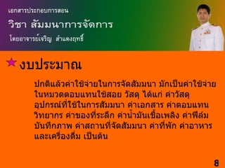 งบประมาณ
 ปกติแล้วค่าใช้จ่ายในการจัดสัมมนา มักเป็นค่าใช้จ่าย
 ในหมวดตอบแทนใช้สอย วัสดุ ได้แก่ ค่าวัสดุ
 อุปกรณ์ที่ใช้ในการสัมมนา ค่าเอกสาร ค่าตอบแทน
 วิทยากร ค่าของที่ระลึก ค่านำ้ามันเชื้อเพลิง ค่าฟีล์ม
 บันทึกภาพ ค่าสถานที่จัดสัมมนา ค่าที่พัก ค่าอาหาร
 และเครื่องดืม เป็นต้น
             ่


                                                    8
 
