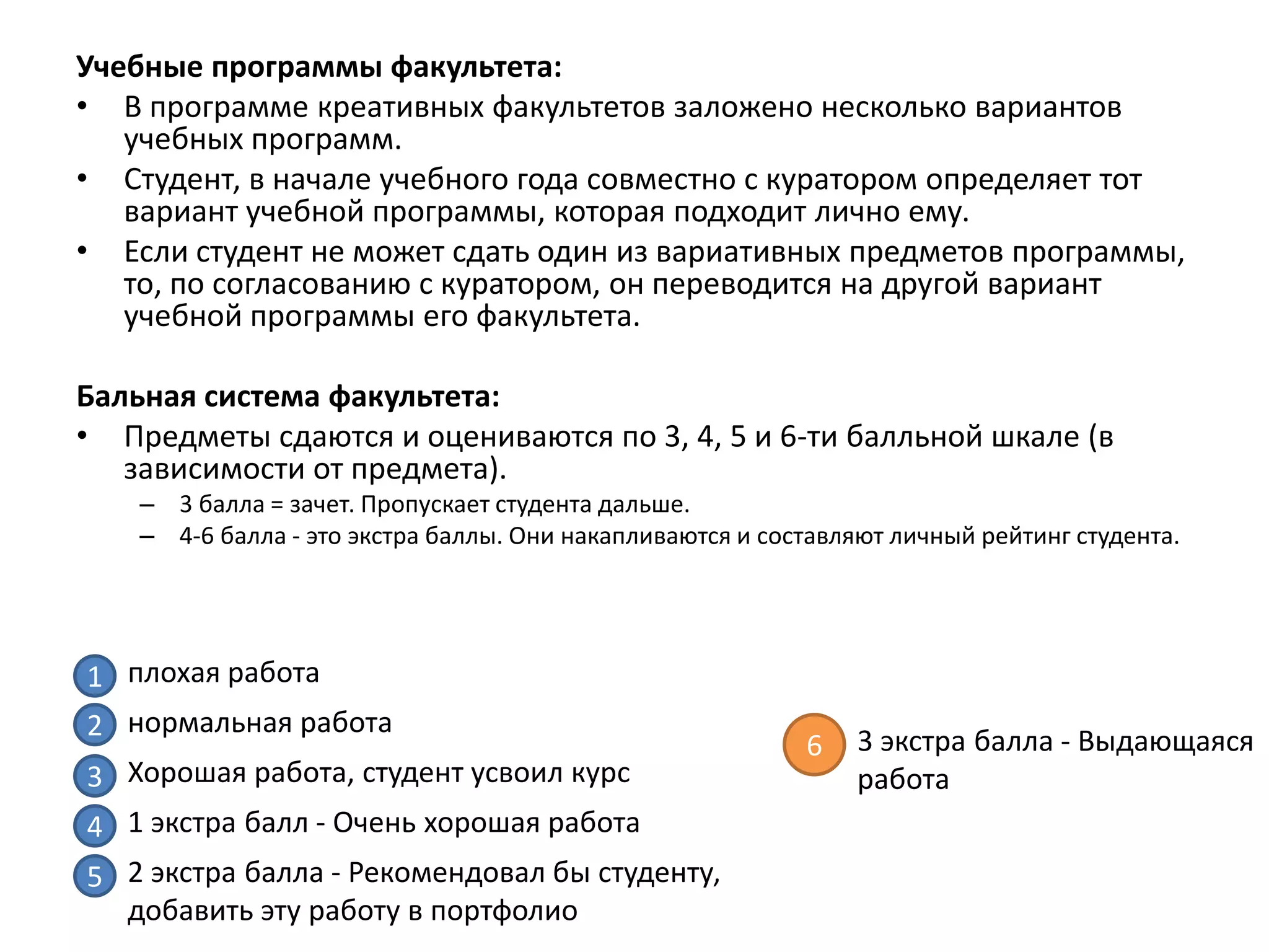 Учебные программы факультета:
• В программе креативных факультетов заложено несколько вариантов
   учебных программ.
• Студент, в начале учебного года совместно с куратором определяет тот
   вариант учебной программы, которая подходит лично ему.
• Если студент не может сдать один из вариативных предметов программы,
   то, по согласованию с куратором, он переводится на другой вариант
   учебной программы его факультета.

Бальная система факультета:
• Предметы сдаются и оцениваются по 3, 4, 5 и 6-ти балльной шкале (в
   зависимости от предмета).
    – 3 балла = зачет. Пропускает студента дальше.
    – 4-6 балла - это экстра баллы. Они накапливаются и составляют личный рейтинг студента.




1 плохая работа
2 нормальная работа                                             3 экстра балла - Выдающаяся
                                                           6
3 Хорошая работа, студент усвоил курс                           работа
4 1 экстра балл - Очень хорошая работа
5 2 экстра балла - Рекомендовал бы студенту,
  добавить эту работу в портфолио
 
