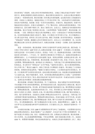 的本质变化”的道理，以防止阿尔卑异端的错误理论；又规定了教友在复活节恭领“圣体”
的许可；新修会和隐修生活新形式的创立，都必须要有宗座的许可，这是以后教会在精神生
活发展上一项重要的决策。    教宗依诺森三世在教会内部的建树，     远比他在政治上的成就更为
重要。在政治上已提到过，他既没有阻止十字军攻打君坦丁堡，又没有疏导日尔曼的危机，
因而从中获得利益。依诺森三世是一位劳苦功高的教宗，在他任内，教廷的组织，因着中央
集权而有很大的进步，在他全力的鼓励下，产生了像方济会、道明会这样的托钵修会。不但
给修道生活，甚至为整个牧职工作，指出了新的方向。总而言之，他确实是当时基督世界的
最高领袖，他几乎实现了查理曼大帝以来，大家所梦想的“基督共和国”         。教宗依诺森三世
的贡献，一方面，固然是由于他过人的才能和魄力；而另一方面也是由于当时政治局势的混
乱，以及世俗政权缺乏强有力的对手。像是，日尔曼的王位争夺持久不定、英王约翰和法王
菲力普又连年争战、西西里王菲力普又还年幼，都给了依诺森三世非常好的机会，实现他的
“神权政府”的理想。额我略七世有亨利四世为对手；亚历山大三世有腓特烈一世，以后的
教宗鲍尼法斯八世有菲力普四世为对手，       而教宗依诺森三世则是一人称雄，  没有人能和他相
对抗。
    更进一步的来份析，教宗依诺森三世和日尔曼神圣罗马帝国之间的关系。我们知道，日
尔曼王亨利六世死于 1197 年的八月，  而教宗依诺森三世在 1198 年一月登基时，日尔曼贵族，
仍然无法同意一位可以继任王位的人。直到这一年的三月，霍恩斯道芬的贵族，公推亨利的
幼弟菲力普为国王。三个以后，另一派的伟尔弗贵族另立亨利的儿子，也就是布伦兹维克公
爵鄂图为国王。五十年前的党争又死灰复燃了起来。英国支持鄂图，法国则支持菲力普，两
人都向教宗要求王冠。开始的时候，教宗依诺森三世是保持中立的，但是三年以后，他公开
支持鄂图。鄂图也隆重宣誓，放弃他在义大利的权力。当然引起了菲力普和霍恩斯道芬贵族
们的抗议。菲力普召开“班堡会议”公开声明说：      “选择皇帝及国王，是日尔曼贵族的特权，
外人不得干涉。  ”教宗在 1202 年，颁布了著名的《可尊敬者》的谕令。明白规定了王位继承
的原则，原则的内容是这样的：      “根据日尔曼的古代律法，王公贵族有选举皇帝的权力，但
是，日尔曼神圣罗马帝国皇帝的光荣，是来自教宗所加冕的王冠，因此教宗有权批准他将授
与王冠的人选，教宗不能给暴君、狂者、信奉其他宗教的或是教外人士加冕。         ”这项原则在
日尔曼王位争夺中发生了效力，      教宗有权在两个竞争者中决定任何一位成为合法的王位继承
人，这两位竞争者都再三的要求教宗的批准和加冕。
    教宗依诺森三世权衡了教会的利益，作了下面的决定，他认为教廷不应该再受到包围，
不应再像在亨利六世时的那种情况。霍亨斯道芬的菲力普，他是西西里王国的后裔，教宗并
无意要削减他的监护权，所以呢，霍亨斯道芬家族就不能再接受王冠，唯有鄂图是合法继承
者。鄂图也隆重宣誓，无意获取西西里的王位，并且，答应要在义大利中部重建“教皇国”         ，
放弃日尔曼在义大利的一切权利。      后来，有人批评教宗企图削弱日尔曼，   来扩展自身的权力，
其实，他只是明哲保身，为谋求自己的独立和教会的自由而辛劳。这项决定，当然引起了菲
力普和霍亨斯道芬家族的抗议。鄂图虽然有教宗的承认，但是在战场上却节节失利，而支持
他的贵族又相继离开了他，最后鄂图被迫逃亡英国，整个日尔曼在菲力普的掌握之下，但是
不久，菲力普就遇刺而死。困于长期战乱的日尔曼王公们，就迎回鄂图为王。1209 年，教
宗在罗马正式为他加冕为神圣罗马帝国的皇帝。       日尔曼的王位之争，  到此似乎是暂时告一个
段落。
    自从教宗依诺森三世在 1209 年为鄂图四世在罗马举行了加冕典礼，可是鄂图并没有实
践他对教宗的的诺言，他也开始推行“义大利政策”      ，并且还不亚于亨利六世和腓特烈一世。
他不仅强占许多教会土地，而且一度侵略西西里王国，企图南北夹攻教皇国。教宗依诺森三
世大失所望，自己知道被鄂图所欺骗，不再支持鄂图，就在为他加冕后的第二年，也就是
1210 年，将鄂图开除教籍，转而支持他曾监护过，而现在已经成年的腓特烈二世了。教宗
 