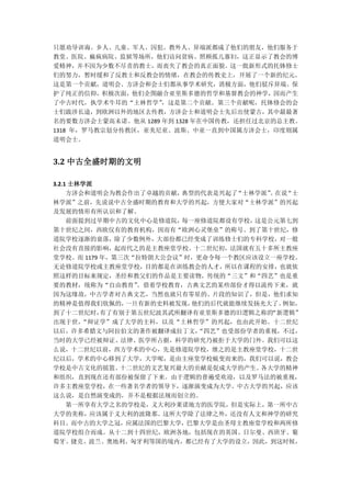 只愿劝导训诲。乡人、儿童、军人、囚犯、教外人、异端派都成了他们的朋友，他们服务于
教堂、医院、痲疯病院、监狱等场所，他们访问贫病、照顾孤儿寡妇，这正显示了教会的博
爱精神，并不因为少数不尽责的教士，而丧失了教会的真正面貌。这一批新形式的托钵修士
们的努力，暂时缓和了反教士和反教会的情绪，在教会的传教史上，开展了一个新的纪元。
这是第一个贡献，道明会、方济会和会士们都从事学术研究，消极方面，他们驳斥异端、保
护了纯正的信仰，积极次面，他们企图融合亚里斯多德的哲学和基督教会的神学，因而产生
了中古时代，执学术牛耳的“土林哲学”   ，这是第二个贡献。第三个贡献呢，托钵修会的会
士们跋涉长途，到欧洲以外的地区去传教，方济会士和道明会士先后出使蒙古，其中最最著
名的要数方济会士蒙高未诺。他从 1289 年到 1328 年在中国传教，还担任过北京的总主教。
1318 年，罗马教宗划分传教区，亚美尼亚、波斯、中亚一直到中国属方济会士，印度则属
道明会士。


3.2 中古全盛时期的文明

3.2.1 士林学派
     方济会和道明会为教会作出了卓越的贡献， 典型的代表是兴起了“士林学派” 在说
                                        。  “士
林学派”之前，先说说中古全盛时期的教育和大学的兴起，方便大家对“士林学派”的兴起
及发展的情形有所认识和了解。
     前面提到过早期中古的文化中心是修道院， 每一座修道院都设有学校，这是公元第七到
第十世纪之间，西欧仅有的教育机构，因而有“欧洲心灵堡垒”的称号。到了第十世纪，修
道院学校逐渐的衰落，除了少数例外，大部份都已经变成了训练修士们的专科学校，对一般
社会没有直接的影响，起而代之的是主教座堂学校。十二世纪初，法国就有五十多所主教座
堂学校。而 1179 年，第三次“拉特朗大公会议”时，更命令每一个教区应该设立一座学校。
无论修道院学校或主教座堂学校，目的都是在训练教会的人才，所以在课程的安排，也就依
照这样的目标来规定，圣经和教父们的作品是主要读物，传统的“三文”和“四艺”也是重
要的教材，统称为“自由教育”   。借着学校教育，古典文艺的某些部份才得以流传下来，就
因为这缘故，中古学者对古典文艺，当然也就只有零星的、片段的知识了，但是，他们求知
的精神是值得我们钦佩的，   一旦有新的史料被发现， 他们的后代就能继续发扬光大了。例如，
到了十二世纪时，   有了有别于第五世纪波其武所翻译有亚里斯多德的旧逻辑之称的 “新逻辑”
出现于世，   “辩证学”成了大学的主科，以及“土林哲学”的兴起，也由此开始。十二世纪
以后，许多希腊文与阿拉伯文的著作被翻译成拉丁文，    “四艺”也受部份学者的重视，不过，
当时的大学已经被辩证、法律、医学所占据，科学的研究乃被拒于大学的门外。我们可以这
么说，十二世纪以前，西方学术的中心，先是修道院学校，继之的是主教座堂学校，十二世
纪以后，学术的中心移到了大学，大学呢，是由主座堂学校蜕变而来的，我们可以说，教会
学校是中古文化的摇篮。   十二世纪的文艺复兴最大的贡献是促成大学的产生。 各大学的精神
和组织，直到现在还有部份被保留了下来。由于逻辑的普遍受欢迎，以及罗马法的被重视，
许多主教座堂学校，在一些著名学者的领导下，逐渐演变成为大学。中古大学的兴起，应该
这么说，是自然演变成的，并不是根据法规而创立的。
     第一所享有大学之名的学校是，义大利沙莱诺地方的医学院，但是实际上，第一所中古
大学的美称，应该属于义大利的波隆那。这所大学除了法律之外，还没有人文和神学的研究
科目。而中古的大学之冠，应属法国的巴黎大学，巴黎大学是由圣母主教座堂学校和两所修
道院学校组合而成。从十二到十四世纪，欧洲各地，包括现在的英国、日尔曼、西班牙、葡
萄牙、捷克、波兰、奥地利、匈牙利等国的境内，都已经有了大学的设立，因此，到这时候，
 
