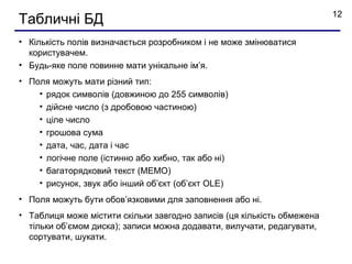 12
Табличні БД
• Кількість полів визначається розробником і не може змінюватися
  користувачем.
• Будь-яке поле повинне мати унікальне ім’я.
• Поля можуть мати різний тип:
    • рядок символів (довжиною до 255 символів)
    • дійсне число (з дробовою частиною)
    • ціле число
    • грошова сума
    • дата, час, дата і час
    • логічне поле (істинно або хибно, так або ні)
    • багаторядковий текст (МЕМО)
    • рисунок, звук або інший об’єкт (об’єкт OLE)
• Поля можуть бути обов’язковими для заповнення або ні.
• Таблиця може містити скільки завгодно записів (ця кількість обмежена
  тільки об’ємом диска); записи можнa додавати, вилучати, редагувати,
  сортувати, шукати.
 