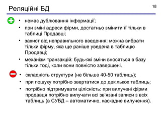 18
Реляційні БД
  • немає дублювання інформації;
  • при зміні адреси фірми, достатньо змінити її тільки в
    таблиці Продавці;
  • захист від неправильного введення: можна вибрати
    тільки фірму, яка ще раніше уведена в таблицю
    Продавці;
  • механізм транзакцій: будь-які зміни вносяться в базу
    тільки тоді, коли вони повністю завершені.
   • складність структури (не більше 40-50 таблиць);
   • при пошуку потрібно звертатися до декількох таблиць;
   • потрібно підтримувати цілісність: при вилучені фірми
     продавця потрібно вилучати всі зв’язані записи з всіх
     таблиць (в СУБД – автоматично, каскадне вилучення).
 