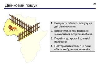 24
Двійковий пошук



                  1. Розділити область пошуку на
                     дві рівні частини.
                  2. Визначити, в якій половині
                     знаходиться потрібний об’єкт.
                  3. Перейти до кроку 1 для цієї
                     половини.
                  4. Повторювати кроки 1-3 поки
                     об’єкт не буде «зловлений».
 
