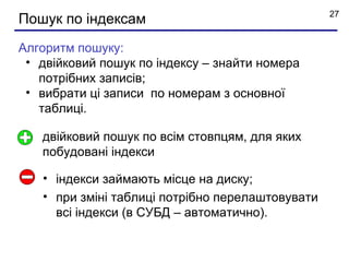 27
Пошук по індексам
Алгоритм пошуку:
 • двійковий пошук по індексу – знайти номера
   потрібних записів;
 • вибрати ці записи по номерам з основної
   таблиці.

   двійковий пошук по всім стовпцям, для яких
   побудовані індекси

   • індекси займають місце на диску;
   • при зміні таблиці потрібно перелаштовувати
     всі індекси (в СУБД – автоматично).
 