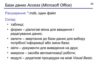 29
Бази даних Access (Microsoft Office)
Расширення: *.mdb, один файл
Склад:
 • таблиці;
 • форми – діалогові вікна для введення і
   редагування даних;
 • запити – звертання до бази даних для вибору
   потрібної інформації або зміни бази;
 • звіти – документи для виведення на друк;
 • макроси – засоби автоматизації роботи;
 • модулі – додаткові процедури на мові Visual Basic.
 