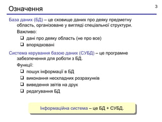3
Означення
База даних (БД) – це сховище даних про деяку предметну
   область, організоване у вигляді спеціальної структури.
   Важливо:
      дані про деяку область (не про все)
      впорядковані
Система керування базою даних (СУБД) – це програмне
   забезпечення для роботи з БД.
   Функції:
     пошук інформації в БД
     виконання нескладних розрахунків
     виведення звітів на друк
     редагування БД


              Інформаційна система – це БД + СУБД.
 