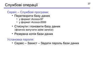37
Службові операції
 Сервіс – Службові програми:
   • Перетворити базу даних
       • у формат Access-97
       • у формат Access-2000
    • Стиснути і поновити базу даних
     (фізично вилучити зайві записи)
    • Резервна копія бази даних
 Установка пароля:
    • Сервіс – Захист – Задати пароль бази даних
 