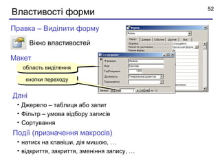 52
Властивості форми
Правка – Виділити форму
       Вікно властивостей

Макет
   область виділення

    кнопки переходу


Дані
 • Джерело – таблиця або запит
 • Фільтр – умова відбору записів
 • Сортування
Події (призначення макросів)
 • натиск на клавіши, дія мишою, …
 • відкриття, закриття, зменіння запису, …
 