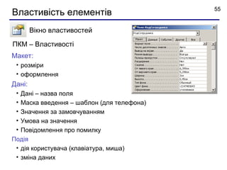 55
Властивість елементів
        Вікно властивостей

ПКМ – Властивості
Макет:
 • розміри
 • оформлення
Дані:
 • Дані – назва поля
 • Маска введення – шаблон (для телефона)
 • Значення за замовчуванням
 • Умова на значення
 • Повідомлення про помилку
Подія
 • дія користувача (клавіатура, миша)
 • зміна даних
 