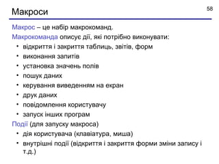 58
Макроси
Макрос – це набір макрокоманд.
Макрокоманда описує дії, які потрібно виконувати:
 • відкриття і закриття таблиць, звітів, форм
 • виконання запитів
 • установка значень полів
 • пошук даних
 • керування виведенням на екран
 • друк даних
 • повідомлення користувачу
 • запуск інших програм
Події (для запуску макроса)
 • дія користувача (клавіатура, миша)
 • внутрішні події (відкриття і закриття форми зміни запису і
   т.д.)
 