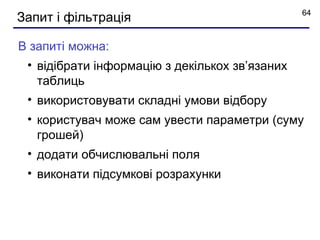 64
Запит і фільтрація

В запиті можна:
 • відібрати інформацію з декількох зв’язаних
   таблиць
 • використовувати складні умови відбору
 • користувач може сам увести параметри (суму
   грошей)
 • додати обчислювальні поля
 • виконати підсумкові розрахунки
 