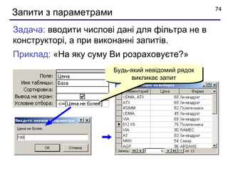 74
Запити з параметрами
Задача: вводити числові дані для фільтра не в
конструкторі, а при виконанні запитів.
Приклад: «На яку суму Ви розраховуєте?»
                       Будь-який невідомий рядок
                            викликає запит
 