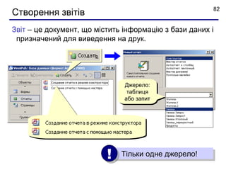82
Створення звітів
Звіт – це документ, що містить інформацію з бази даних і
 призначений для виведення на друк.




                               Джерело:
                                таблиця
                               або запит




                          !   Тільки одне джерело!
 