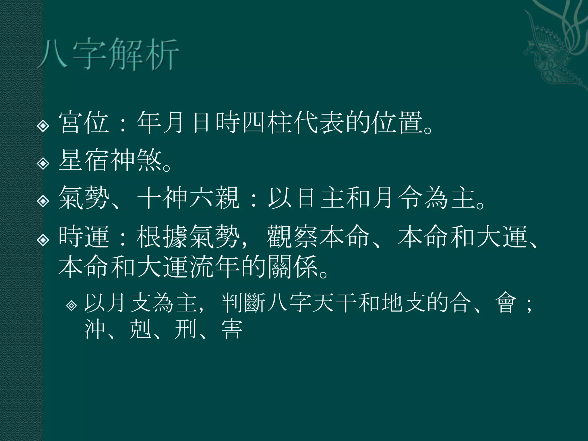  宮位：年月日時四柱代表的位置。
 星宿神煞。

 氣勢、十神六親：以日主和月令為主。

 時運：根據氣勢，觀察本命、本命和大運、
  本命和大運流年的關係。
       以月支為主，判斷八字天干和地支的合、會；
        沖、剋、刑、害
 
