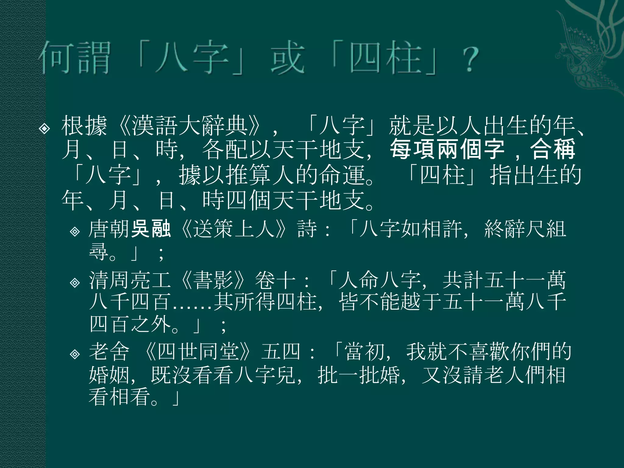    根據《漢語大辭典》，「八字」就是以人出生的年、
    月、日、時，各配以天干地支，每項兩個字，合稱
    「八字」，據以推算人的命運。 「四柱」指出生的
    年、月、日、時四個天干地支。
       唐朝吳融《送策上人》詩：「八字如相許，終辭尺組
        尋。」；
       清周亮工《書影》卷十：「人命八字，共計五十一萬
        八千四百……其所得四柱，皆不能越于五十一萬八千
        四百之外。」；
       老舍 《四世同堂》五四：「當初，我就不喜歡你們的
        婚姻，既沒看看八字兒，批一批婚，又沒請老人們相
        看相看。」
 