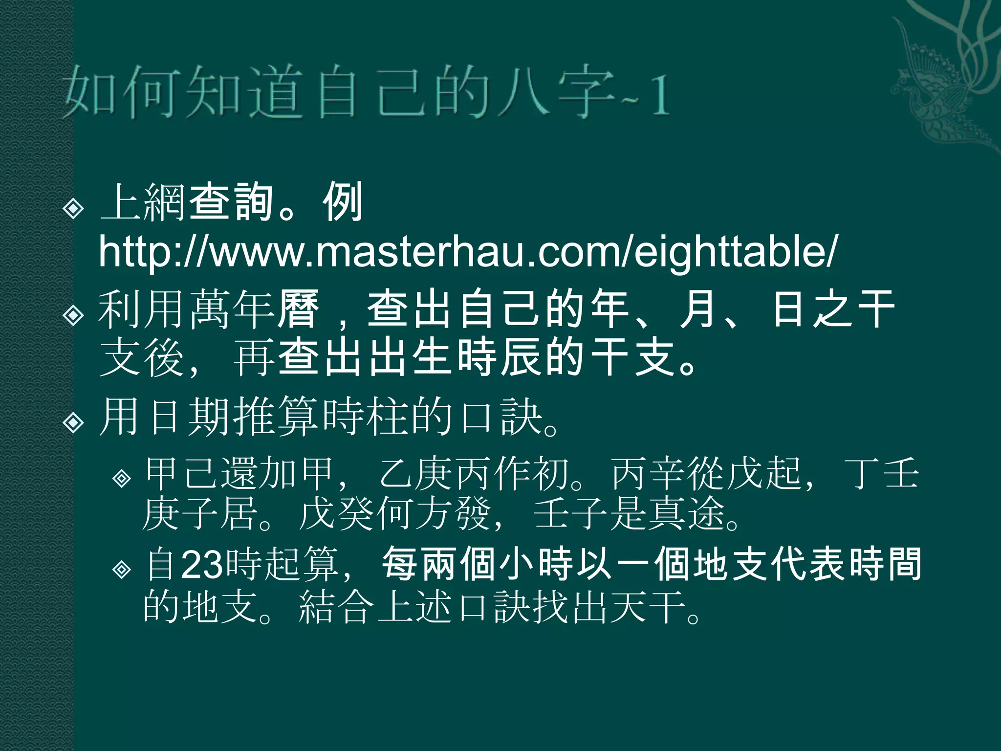 上網查詢。例
  http://www.masterhau.com/eighttable/
 利用萬年曆，查出自己的年、月、日之干
  支後，再查出出生時辰的干支。
 用日期推算時柱的口訣。

     甲己還加甲，乙庚丙作初。丙辛從戊起，丁壬
      庚子居。戊癸何方發，壬子是真途。
     自23時起算，每兩個小時以一個地支代表時間
      的地支。結合上述口訣找出天干。
 