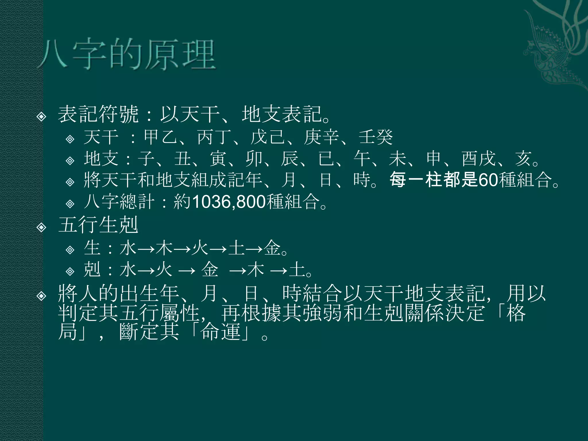    表記符號：以天干、地支表記。
       天干 ：甲乙、丙丁、戊己、庚辛、壬癸
       地支：子、丑、寅、卯、辰、已、午、未、申、酉戌、亥。
       將天干和地支組成記年、月、日、時。每一柱都是60種組合。
       八字總計：約1036,800種組合。
   五行生剋
       生：水→木→火→土→金。
       剋：水→火 → 金 →木 →土。
   將人的出生年、月、日、時結合以天干地支表記，用以
    判定其五行屬性，再根據其強弱和生剋關係決定「格
    局」，斷定其「命運」。
 