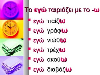 Το εγώ ταιριάζει με το -ω
    εγώ παίζω
    εγώ γράφω
    εγώ νιώθω
    εγώ τρέχω
    εγώ ακούω
    εγώ διαβάζω
 