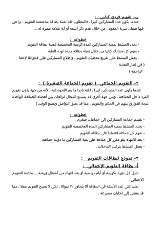 ‫ب– تقويم فردي كتابي :‬
‫عندما يكون عدد المشاركين كبيرا ، فالمطلوب هنا تعبئة بطاقة مخصصة للتقويم ، يراعي‬
               ‫فيها ضمان سرية المقوم ، من خلل عدم ذكر اسمه أو أية علمة مميزة له ...‬

                                    ‫خطواته :‬
          ‫- يحدد المنشط بمعية المشاركين المدة الزمنية المخصصة لتعبئة بطاقة التقويم‬
                         ‫- يقوم كل مشارك كتابيا من خلل تعبئة بطاقة معدة لهذه الغاية‬
    ‫- يعمل المنشط على تفريغ معطيات التقويم ، وإطلع المشاركين على فحواها لحقا‬
                                                                           ‫) في إطار التغذية‬
                                                                                  ‫الراجعة (‬


                  ‫٢ - التقويم الجماعي ) تقويم الجماعة الصغيرة ( :‬
‫عندما يكون عدد المشاركين كبيرا ، لكنه نادرا ما يتم اللجوء إليه ، لنه من جهة يذوب تقويم‬
‫الفرد داخطل الجماعطة ، ومطن جهطة أخرى قطد يفسطح المجال لنزاعات بيطن أعضاء الجماعطة الواحدة‬
                ‫نتيجة الفوارق بينهم في الحكم والتقويم ، مما قد يعيق التواصل ويضيع الوقت (‬

                                        ‫خطواته :‬
                                            ‫- تقسم جماعة المشاركين إلى جماعات صغرى‬
                                   ‫- يحدد المنشط بمعية المشاركين المدة المخصصة للتقويم‬
                                               ‫- تقوم كل جماعة اعتمادا على بطاقة التقويم‬
                     ‫- بعد النتهاء يتلو مقرر كل جماعة على بقية المشاركين ما دونته جماعته‬
                                                          ‫- يعمل المنشط بتركيب التدخلت .‬


                                                ‫:‬     ‫٣ - نموذج لبطاقات التقويم‬
                                                    ‫أ- بطاقة التقويم الجمالي :‬
‫تذيطل كطل دورة تكوينيطة أو أيام دراسطية أو بعطد انتهاء مطن أشغال ورشطة ... بحصطة للتقويطم‬
                                                                                 ‫الجمالي .‬
‫يجب على عدد السئلة في البطاقة أل يتجاوز ٠٣ سؤال ، لكي ل يصبح التقويم ممل ، مما‬
                                                            ‫قد يفضي إلى إجابات متسرعة .‬
 