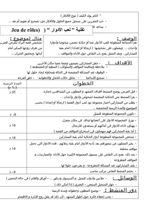 ‫* الكم يولد الكيف ) تنوع الفكار (‬
     ‫- حث المقررين على تسجيل جميع الحلول والفكار دون تصحيح أو تقويم أو نقد ...‬
                              ‫- يساعد على التصنيف - يدير النقاش - يقدم الحصيلة ...‬
        ‫تقنية " لعب الدوار " ) )‪Jeu de rôles‬‬
       ‫مثال لموضوع :‬                                                                            ‫الوصف :‬
‫تشخيص قصة امرأة تتعرض للضرب‬              ‫تقرأ الجماعة المتطوعة للعب الدوار نصا أو حكاية تتضمن شخوصا وأدوارا‬
     ‫من طرف زوجها السكير أمام‬                  ‫وأحداث ... ويعملون على تشخيصها ) ارتجال أو إعدادا ( أمام بقية‬
       ‫أبنائها ،وبحضور الجيران ...‬            ‫المشاركين ، وبعد التمثيل يفتح باب النقاش حول الداء والمواقف ...‬


                             ‫- جعل المشاركين يعيشون وضعا معينا مكان الخرين‬       ‫:‬            ‫الهداف‬
                       ‫- ملحظة ومناقشة المواقف والسلوكات ) النمطية أو المصطنعة (‬
                    ‫- الوقوف عند المشكلة المتضمنة في الحالة ومحاولة إيجاد حلول لها‬
             ‫- خلق الفرجة‬     ‫- تجاوز حالت الخجل والنطوائية‬          ‫- تشجيع البداعية‬
  ‫المدة الزمنية‬                                            ‫الخطوات‬
     ‫) ٠٦ د(‬
      ‫50 د‬                           ‫- قبل العرض يوضح المنشط أهداف المشهد و المطلوب من المشاهدين إنجازه‬
                                                ‫- يقرأ المنشط نص الحكاية المتضمنة لشخوص وأدوار وأحداث ...‬
                            ‫- يطلب من المشاركين اختيار مجموعة تود لعب أدوار القصة ) ارتجال أو إعدادا ( بحسب‬
                                                                           ‫الموضوع والمدة الزمنية المخصصة ...‬

      ‫٥٠ د‬                                                                 ‫- تكوين المجموعة المتطوعة للتمثيل‬

                                                  ‫- توزع المجموعة الدوار على أعضائها وذلك في مكان منعزل‬
      ‫٥١ د‬                                                ‫- يتهيأون لداء الدوار في أماكنهم أو يستعدون للرتجال‬
                                            ‫) أما بقية المشاركين فهم منهمكون في استخراج المواقف من القصة (‬

      ‫٥١ د‬                                     ‫- تشخص المجموعة المتطوعة أدوار الحكاية أمام بقية المشاركين‬

                       ‫- يعبر الممثلون عن شعورهم بعد تأدية الدوار أمام بقية زملئهم ، هذه الدوار التي تحمل‬
      ‫٥١ د‬                                                                                        ‫مواقف مختلفة‬
                            ‫- بعد ذلك يفتح باب النقاش على مستوى المجموعة الكبيرة حول الداء والممارسات و‬
                                                                                              ‫المواقف المطروحة‬
                                                ‫- يقف المشاركون عند المشكلة المطروحة ، و يقترحون حلول لها .‬

      ‫٥٠ د‬                                                              ‫- يختتم المنشط النقاش بتركيب مناسب‬

    ‫- ملبس وأدوات للتمثيل ،و أكسيسوار وديكور ... – أوراق وأقلم ) في حالة التحضير (‬        ‫:‬     ‫الوسائل‬
                                            ‫- جهاز التسجيل السمعي – البصري ) إذا أمكن ذلك (‬
                                          ‫- توضيح المطلوب وخطواته ومدته الزمنية‬      ‫دور المنشط :‬
             ‫- تجنب إعطاء فكرة حول أطوار المشهد ، لن ذلك قد يقتل روح الثارة و الهتمام‬
 