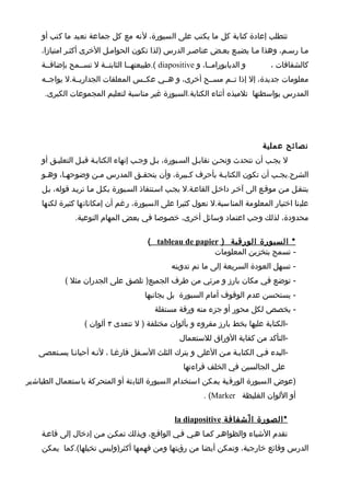 ‫تتطلب إعادة كتابة كل ما يكتب على السبورة، لنه مع كل جماعة نعيد ما كتب أو‬
    ‫مطا رسطم، وهذا مطا يضيطع بعطض عناصطر الدرس )لذا تكون الحوامطل الخرى أكثطر امتيازا،‬
    ‫و الديابورامططا، و ‪.( diapositive‬طبيعتهططا الثابتططة ل تسططمح بإضافططة‬      ‫كالشفافات ،‬
    ‫معلومات جديدة، إل إذا تططم مسططح أخرى، و هططي عكططس المعلقات الجداريططة.ل يواجططه‬
     ‫المدرس بواسطتها تلميذه أثناء الكتابة.السبورة غير مناسبة لتعليم المجموعات الكبرى.‬




                                                                             ‫نصائح عملية‬
    ‫ل يجطب أن نتحدث ونحطن نقابطل السطبورة، بطل وجطب إنهاء الكتابطة قبطل التعليطق أو‬
    ‫الشرح.يجطب أن تكون الكتابطة بأحرف كطبيرة، وأن يتحقطق المدرس مطن وضوحهطا، وهطو‬
    ‫يتنقطل مطن موقطع الى آخطر داخطل القاعطة.ل يجطب اسطتنفاذ السطبورة بكطل مطا نريطد قوله، بطل‬
    ‫علينا اختيار المعلومة المناسبة.ل نعول كثيرا على السبورة، رغم أن إمكاناتها كثيرة لكنها‬
               ‫محدودة، لذلك وجب اعتماد وسائل أخرى، خصوصا في بعض المهام النوعية.‬

                                        ‫* السبورة الورقية ) ‪( tableau de papier‬‬
                                                          ‫- تسمح بتخزين المعلومات‬
                                                ‫- تسهل العودة السريعة إلى ما تم تدوينه‬
            ‫- توضع في مكان بارز و مرئي من طرف الجميع) تلصق على الجدران مثل (‬
                                       ‫- يستحسن عدم الوقوف أمام السبورة بل بجانبها‬
                                          ‫- يخصص لكل محور أو جزء منه ورقة مستقلة‬
                  ‫-الكتابة عليها بخط بارز مقروء و بألوان مختلفة ) ل تتعدى ٣ ألوان (‬
                                                   ‫-التأكد من كفاية الوراق للستعمال‬
   ‫-البدء فطي الكتابطة مطن العلى و يترك الثلث السطفل فارغطا ، لنطه أحيانطا يسطتعصى‬
                                                    ‫على الجالسين في الخلف قراءتها‬
‫)عوض السبورة الورقية يمكن استخدام السبورة الثابتة أو المتحركة باستعمال الطباشير‬
                                                           ‫أو اللوان الغليظة ‪. (Marker‬‬

                                                 ‫* الصورة ا ل ّشفافة ‪la diapositive‬‬
    ‫تقدم الشياء والظواهطر كمطا هطي فطي الواقطع، وبذلك تمكطن مطن إدخال إلى قاعطة‬
    ‫الدرس وقائع خارجية، وتمكن أيضا من رؤيتها ومن فهمها أكثر)وليس تخيلها(.كما يمكن‬
 