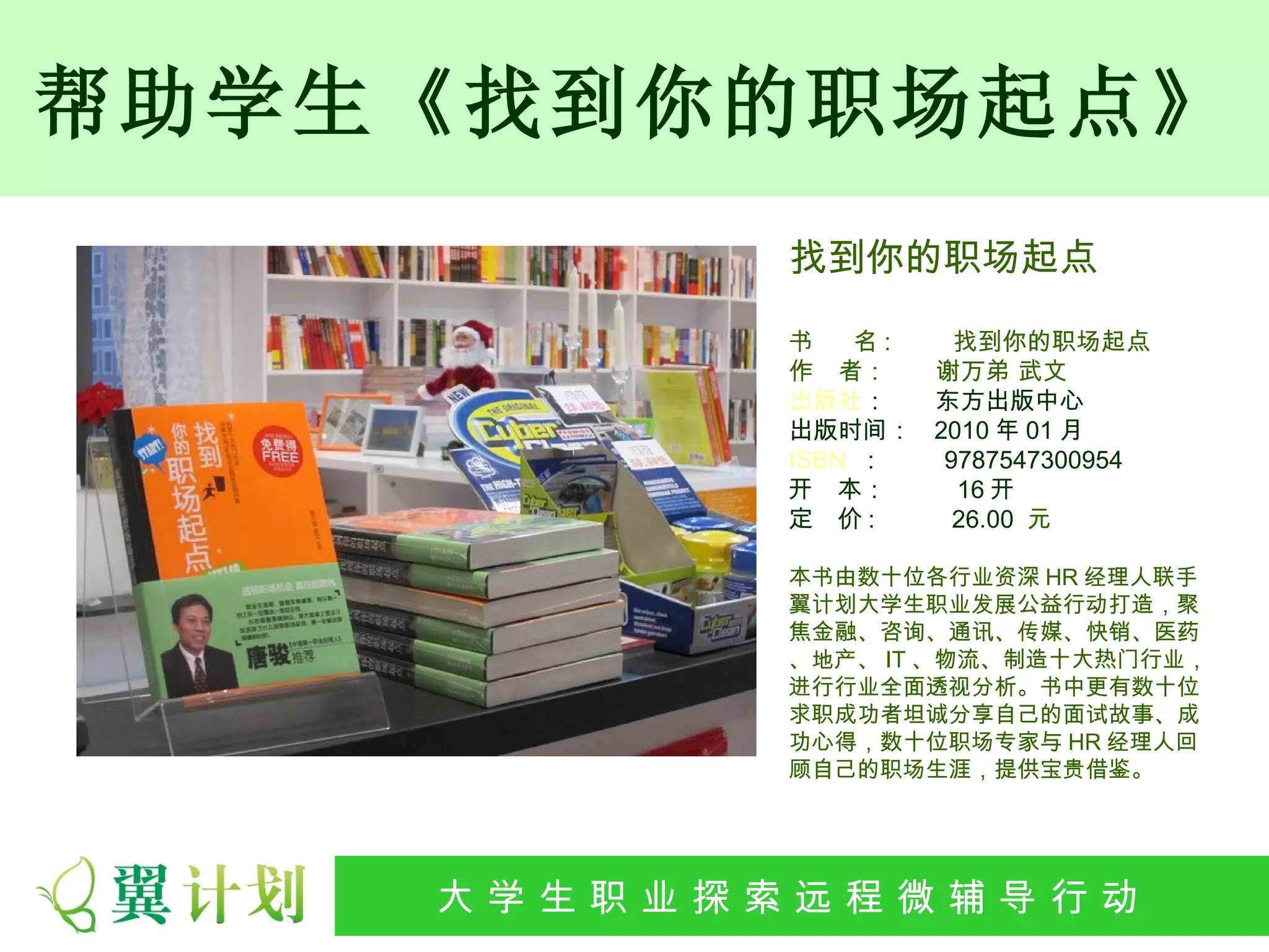 帮助学生《找到你的职场起点》
                找到你的职场起点

                书   名:  找到你的职场起点
                作　者：   谢万弟 武文
                出版社：   东方出版中心
                出版时间： 2010 年 01 月
                ISBN : 9787547300954
                开 本：    16 开
                定 价:    26.00 元

                本书由数十位各行业资深 HR 经理人联手
                翼计划大学生职业发展公益行动打造，聚
                焦金融、咨询、通讯、传媒、快销、医药
                、地产、 IT 、物流、制造十大热门行业，
                进行行业全面透视分析。书中更有数十位
                求职成功者坦诚分享自己的面试故事、成
                功心得，数十位职场专家与 HR 经理人回
                顾自己的职场生涯，提供宝贵借鉴。




    大 学 生 职 业 探 索发 程 微公 导 行行 动
     大   生 职 业 远 展 辅 益 动
 