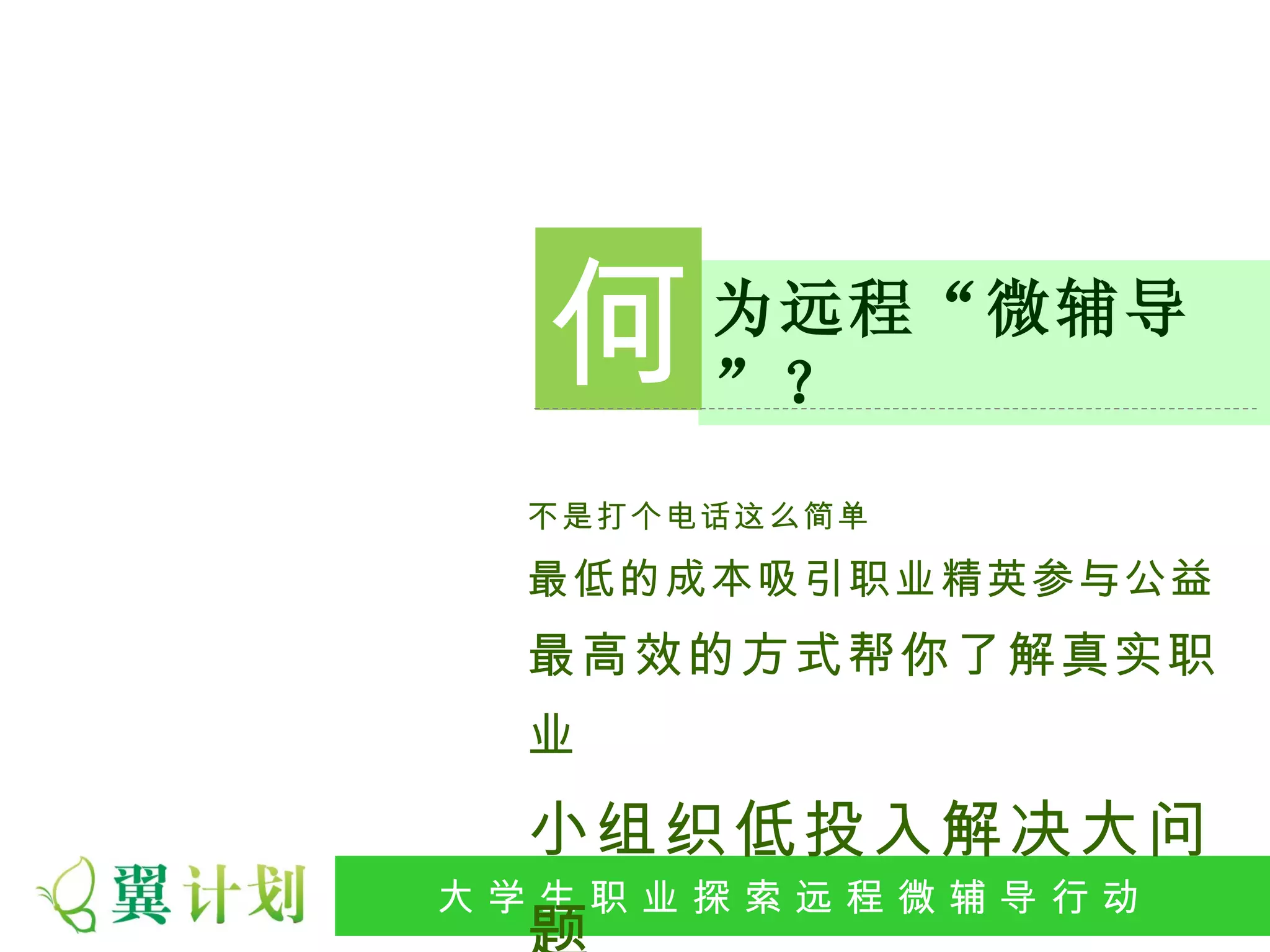 何    为远程“微辅导
         ”？
   不是打个电话这么简单

   最低的成本吸引职业精英参与公益
   最高效的方式帮你了解真实职
   业

   小组织低投入解决大问
大 学 生 职 业 探 索发 程 微公 导 行行 动
 大   生 职 业 远 展 辅 益 动
 