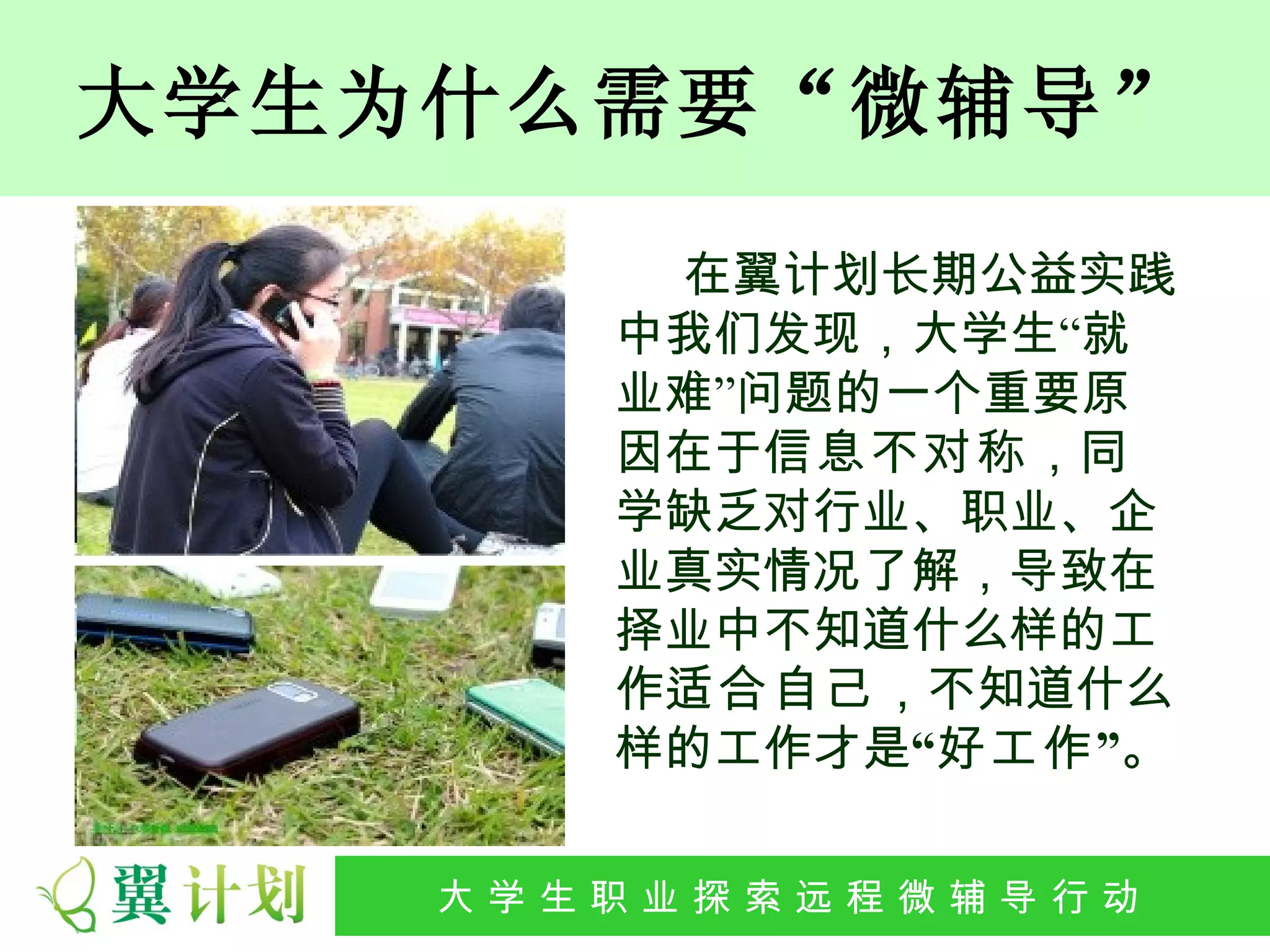 大学生为什么需要“微辅导”

          在翼计划长期公益实践
         中我们发现，大学生“就
         业难”问题的一个重要原
         因在于信息不对称，同
         学缺乏对行业、职业、企
         业真实情况了解，导致在
         择业中不知道什么样的工
         作适合自己，不知道什么
         样的工作才是“好工作 ”。

   大 学 生 职 业 探 索发 程 微公 导 行行 动
    大   生 职 业 远 展 辅 益 动
 