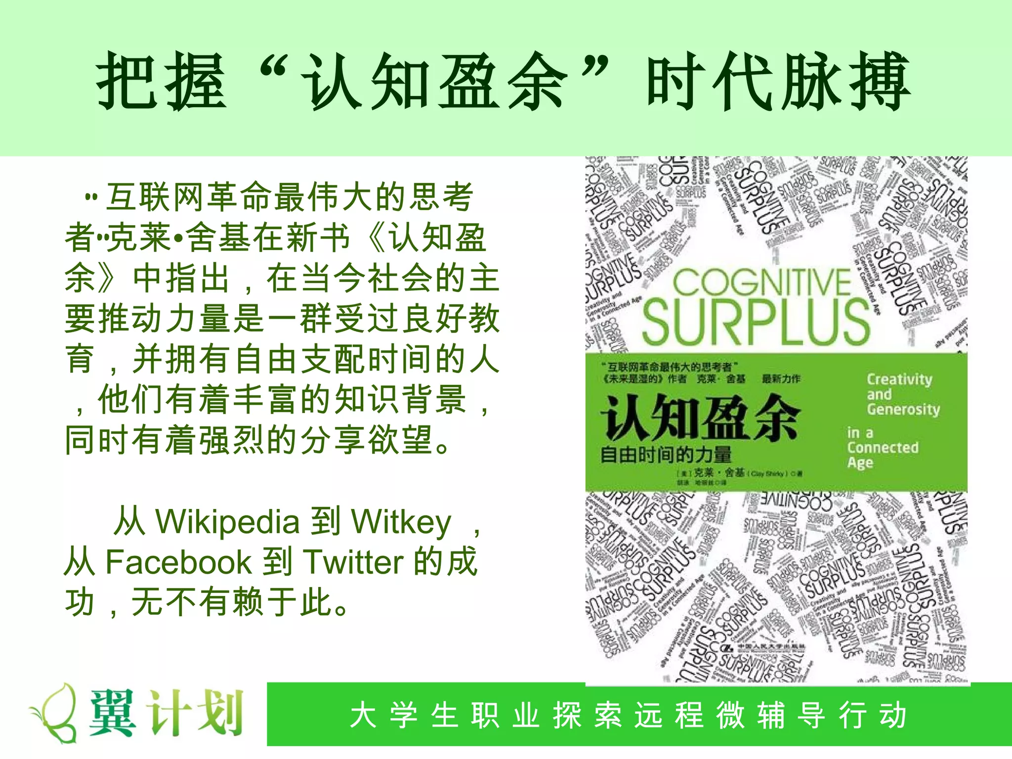 把握“认知盈余”时代脉搏
 “ 互联网革命最伟大的思考
者”克莱•舍基在新书《认知盈
余》中指出，在当今社会的主
要推动力量是一群受过良好教
育，并拥有自由支配时间的人
，他们有着丰富的知识背景，
同时有着强烈的分享欲望。

  从 Wikipedia 到 Witkey ，
从 Facebook 到 Twitter 的成
功，无不有赖于此。


              大 学 生 职 业 探 索发 程 微公 导 行行 动
               大   生 职 业 远 展 辅 益 动
 