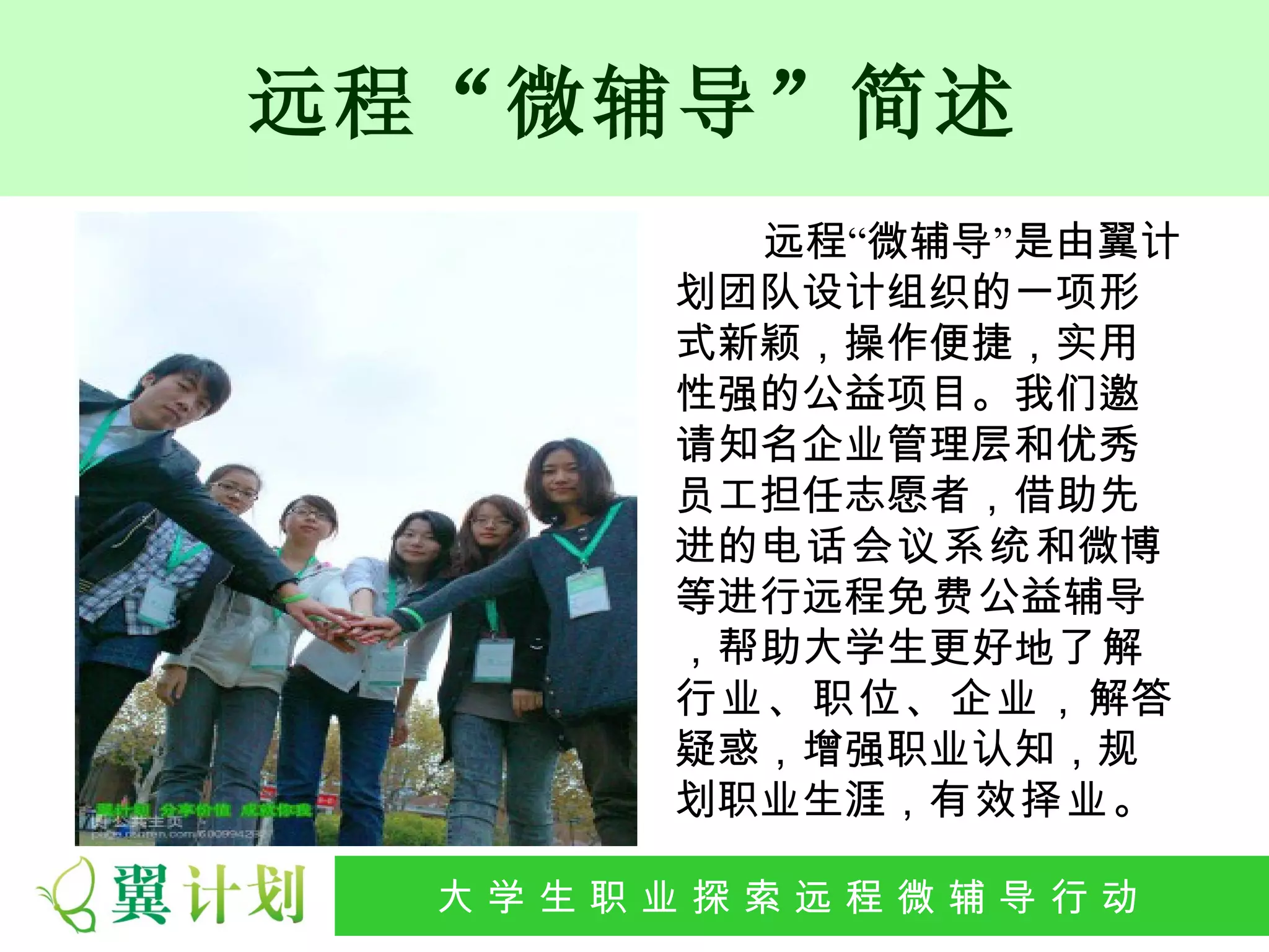 远程“微辅导”简述
           远程“微辅导”是由翼计
         划团队设计组织的一项形
         式新颖，操作便捷，实用
         性强的公益项目。我们邀
         请知名企业管理层和优秀
         员工担任志愿者，借助先
         进的电话会议系统和微博
         等进行远程免费公益辅导
         ，帮助大学生更好地了解
         行业、职位、企业，解答
         疑惑，增强职业认知，规
         划职业生涯，有效择业。

 大 学 生 职 业 探 索发 程 微公 导 行行 动
  大   生 职 业 远 展 辅 益 动
 