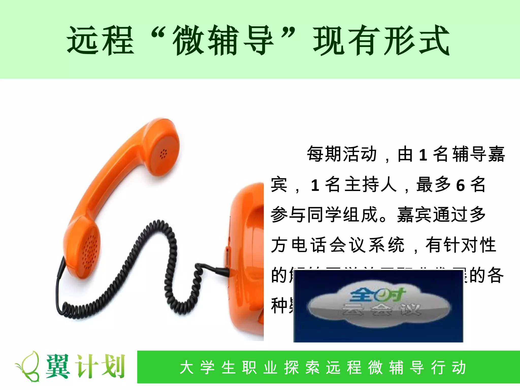 远程“微辅导”现有形式


            每期活动，由 1 名辅导嘉
          宾， 1 名主持人，最多 6 名
          参与同学组成。嘉宾通过多
          方电话会议系统，有针对性
          的解答同学关于职业发展的各
          种疑问。


  大 学 生 职 业 探 索发 程 微公 导 行行 动
   大   生 职 业 远 展 辅 益 动
 