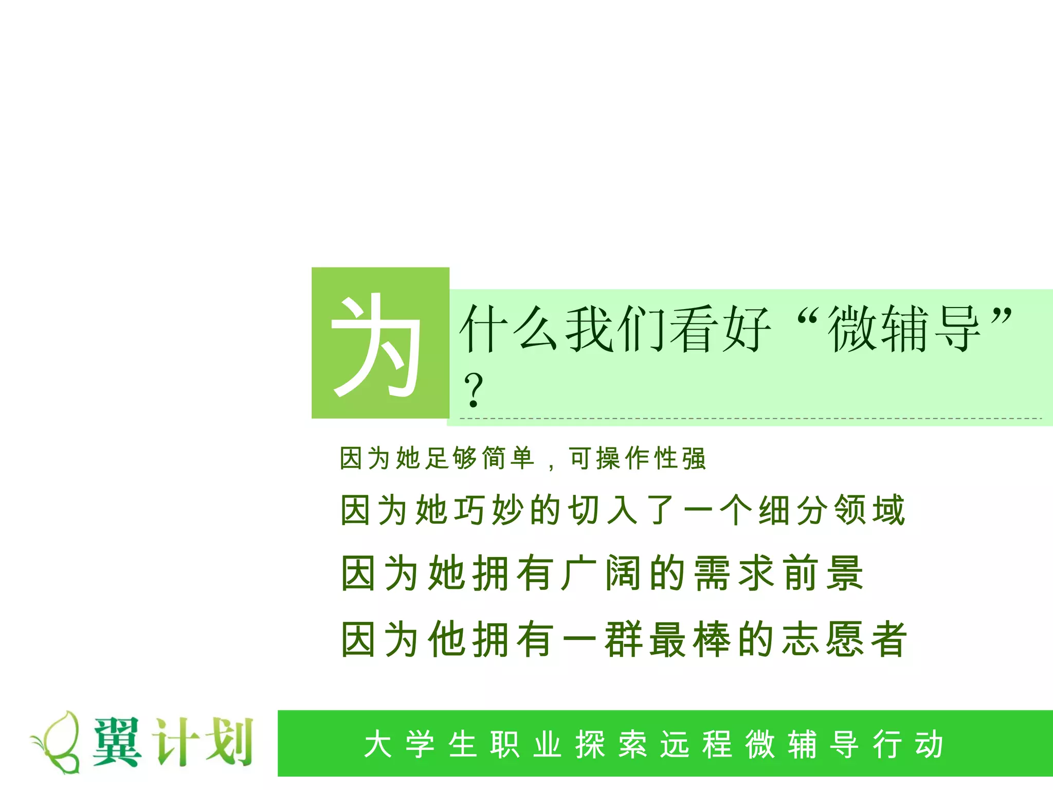 为   什么我们看好“微辅导”
    ？
因为她足够简单，可操作性强

因为她巧妙的切入了一个细分领域
因为她拥有广阔的需求前景
因为他拥有一群最棒的志愿者

大 学 生 职 业 探 索发 程 微公 导 行行 动
 大   生 职 业 远 展 辅 益 动
 