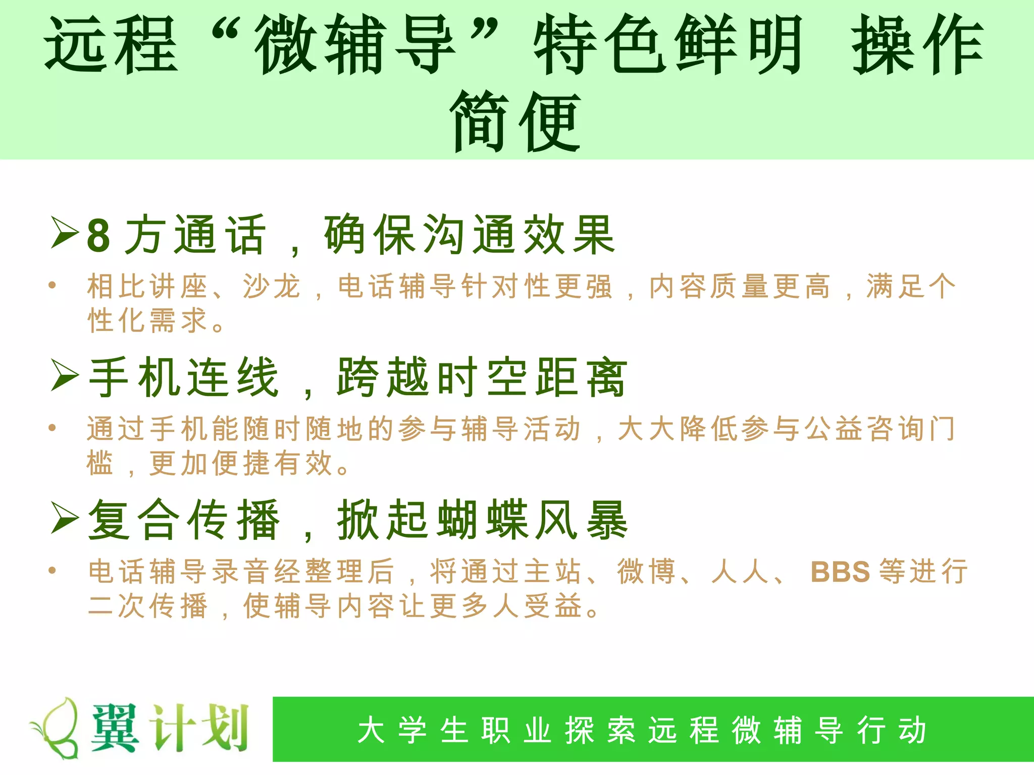 远程“微辅导”特色鲜明 操作
      简便
 8 方通话，确保沟通效果
•   相比讲座、沙龙，电话辅导针对性更强，内容质量更高，满足个
    性化需求。

 手机连线，跨越时空距离
•   通过手机能随时随地的参与辅导活动，大大降低参与公益咨询门
    槛，更加便捷有效。

 复合传播，掀起蝴蝶风暴
•   电话辅导录音经整理后，将通过主站、微博、人人、 BBS 等进行
    二次传播，使辅导内容让更多人受益。



            大 学 生 职 业 探 索发 程 微公 导 行行 动
             大   生 职 业 远 展 辅 益 动
 