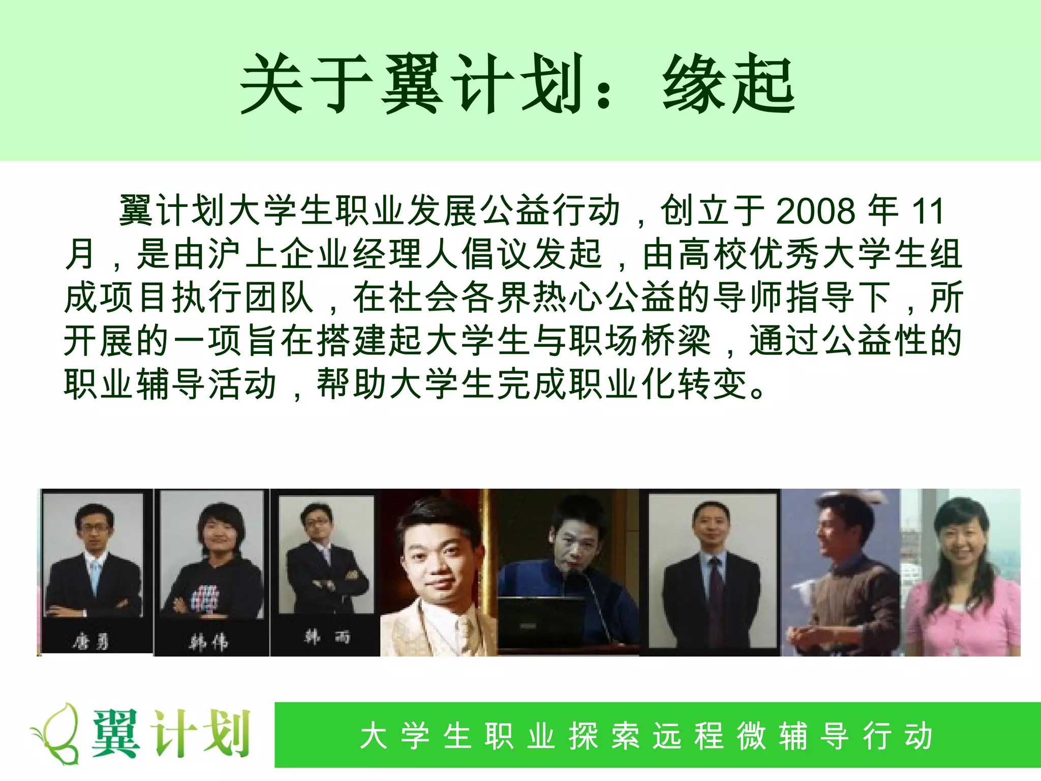 关于翼计划：缘起
  翼计划大学生职业发展公益行动，创立于 2008 年 11
月，是由沪上企业经理人倡议发起，由高校优秀大学生组
成项目执行团队，在社会各界热心公益的导师指导下，所
开展的一项旨在搭建起大学生与职场桥梁，通过公益性的
职业辅导活动，帮助大学生完成职业化转变。




         大 学 生 职 业 探 索发 程 微公 导 行行 动
          大   生 职 业 远 展 辅 益 动
 