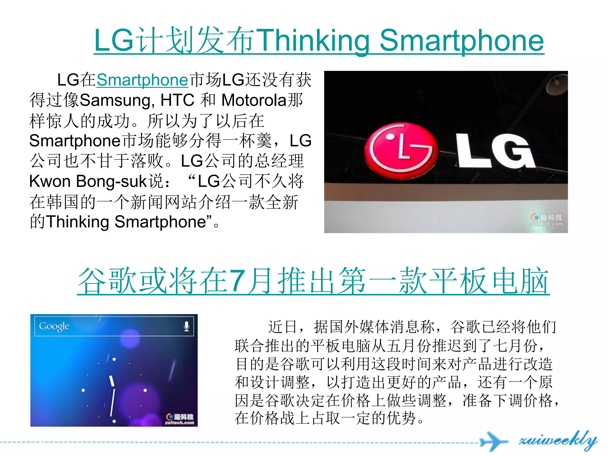 LG计划发布Thinking Smartphone
   LG在Smartphone市场LG还没有获
得过像Samsung, HTC 和 Motorola那
样惊人的成功。所以为了以后在
Smartphone市场能够分得一杯羹，LG
公司也不甘于落败。LG公司的总经理
Kwon Bong-suk说：“LG公司不久将
在韩国的一个新闻网站介绍一款全新
的Thinking Smartphone‖。


    谷歌或将在7月推出第一款平板电脑
                     近日，据国外媒体消息称，谷歌已经将他们
                   联合推出的平板电脑从五月份推迟到了七月份，
                   目的是谷歌可以利用这段时间来对产品进行改造
                   和设计调整，以打造出更好的产品，还有一个原
                   因是谷歌决定在价格上做些调整，准备下调价格，
                   在价格战上占取一定的优势。
 