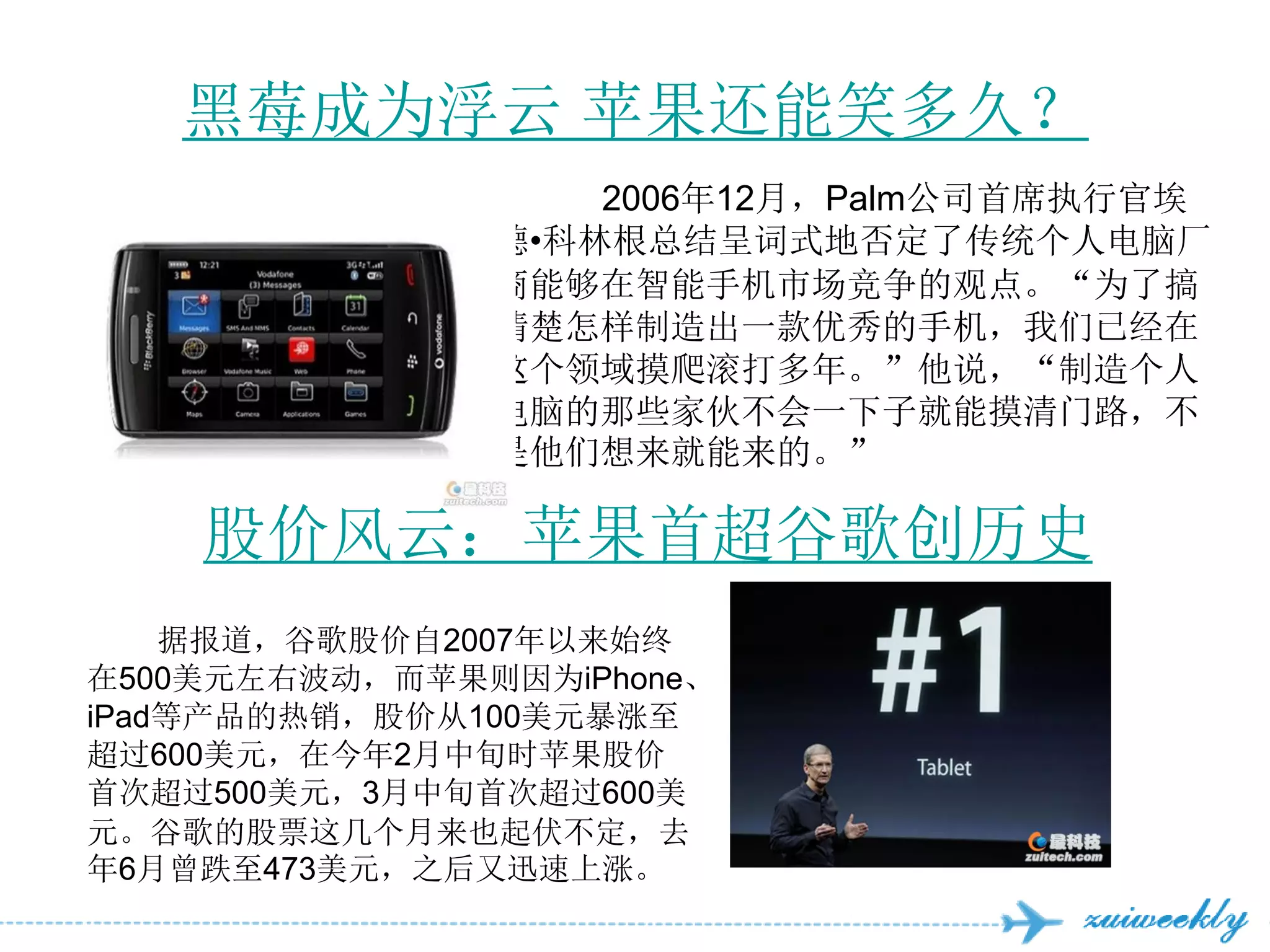 黑莓成为浮云 苹果还能笑多久？
                   2006年12月，Palm公司首席执行官埃
               德•科林根总结呈词式地否定了传统个人电脑厂
               商能够在智能手机市场竞争的观点。“为了搞
               清楚怎样制造出一款优秀的手机，我们已经在
               这个领域摸爬滚打多年。”他说，“制造个人
               电脑的那些家伙不会一下子就能摸清门路，不
               是他们想来就能来的。”

    股价风云：苹果首超谷歌创历史
    据报道，谷歌股价自2007年以来始终
在500美元左右波动，而苹果则因为iPhone、
iPad等产品的热销，股价从100美元暴涨至
超过600美元，在今年2月中旬时苹果股价
首次超过500美元，3月中旬首次超过600美
元。谷歌的股票这几个月来也起伏不定，去
年6月曾跌至473美元，之后又迅速上涨。
 
