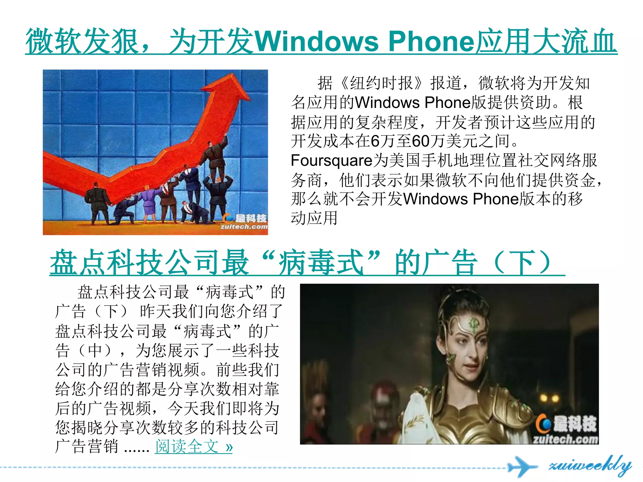 微软发狠，为开发Windows Phone应用大流血
                         据《纽约时报》报道，微软将为开发知
                      名应用的Windows Phone版提供资助。根
                      据应用的复杂程度，开发者预计这些应用的
                      开发成本在6万至60万美元之间。
                      Foursquare为美国手机地理位置社交网络服
                      务商，他们表示如果微软不向他们提供资金，
                      那么就不会开发Windows Phone版本的移
                      动应用


 盘点科技公司最“病毒式”的广告（下）
  盘点科技公司最“病毒式”的
 广告（下） 昨天我们向您介绍了
 盘点科技公司最“病毒式”的广
 告（中），为您展示了一些科技
 公司的广告营销视频。前些我们
 给您介绍的都是分享次数相对靠
 后的广告视频，今天我们即将为
 您揭晓分享次数较多的科技公司
 广告营销 ...... 阅读全文 »
 