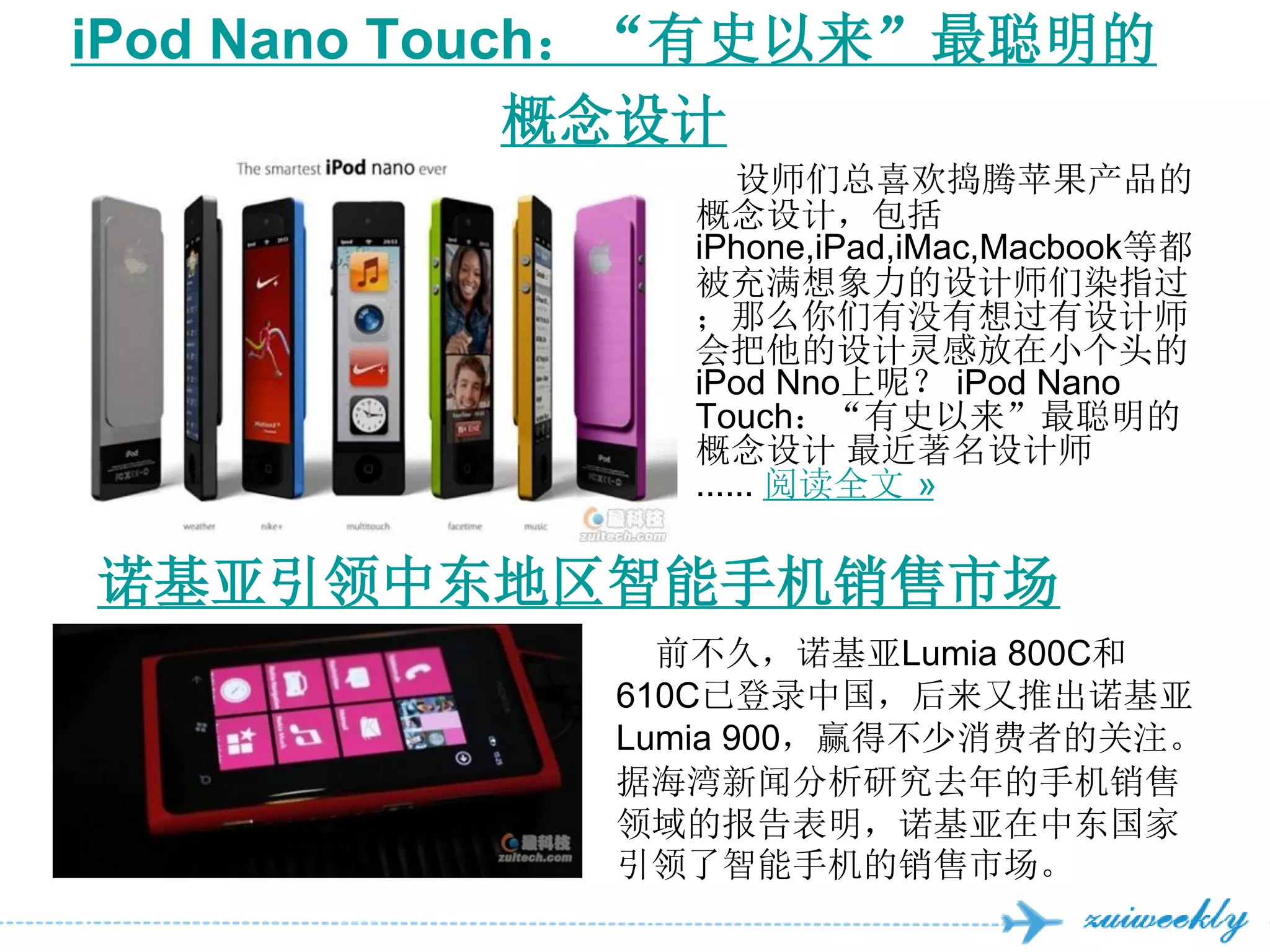 iPod Nano Touch：“有史以来”最聪明的
              概念设计
                   设师们总喜欢捣腾苹果产品的
               概念设计，包括
               iPhone,iPad,iMac,Macbook等都
               被充满想象力的设计师们染指过
               ；那么你们有没有想过有设计师
               会把他的设计灵感放在小个头的
               iPod Nno上呢？ iPod Nano
               Touch：“有史以来”最聪明的
               概念设计 最近著名设计师
               ...... 阅读全文 »

诺基亚引领中东地区智能手机销售市场
               前不久，诺基亚Lumia 800C和
             610C已登录中国，后来又推出诺基亚
             Lumia 900，赢得不少消费者的关注。
             据海湾新闻分析研究去年的手机销售
             领域的报告表明，诺基亚在中东国家
             引领了智能手机的销售市场。
 