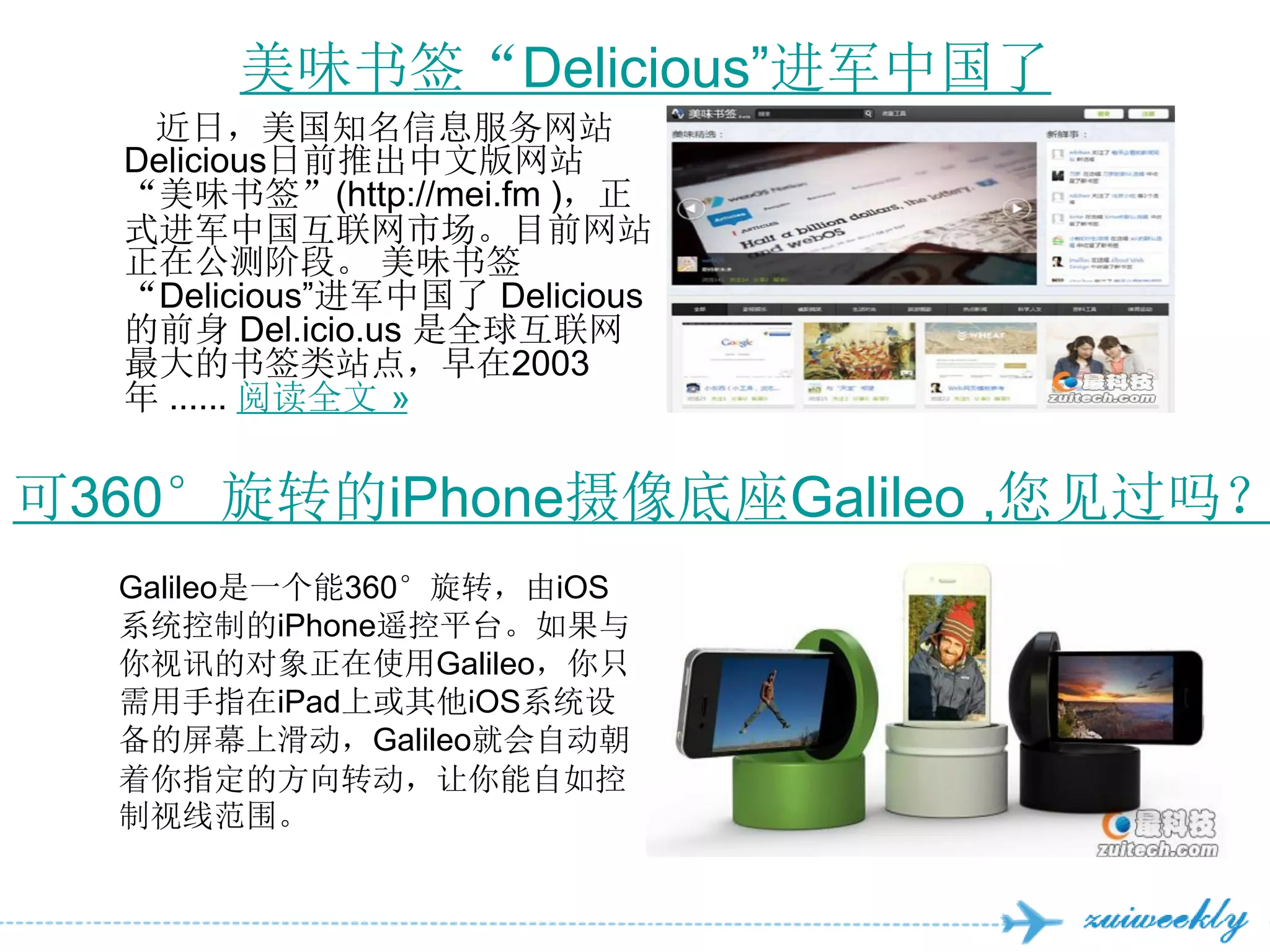 美味书签“Delicious‖进军中国了
   近日，美国知名信息服务网站
  Delicious日前推出中文版网站
  “美味书签”(http://mei.fm )，正
  式进军中国互联网市场。目前网站
  正在公测阶段。 美味书签
  “Delicious‖进军中国了 Delicious
  的前身 Del.icio.us 是全球互联网
  最大的书签类站点，早在2003
  年 ...... 阅读全文 »


可360°旋转的iPhone摄像底座Galileo ,您见过吗？
  Galileo是一个能360°旋转，由iOS
  系统控制的iPhone遥控平台。如果与
  你视讯的对象正在使用Galileo，你只
  需用手指在iPad上或其他iOS系统设
  备的屏幕上滑动，Galileo就会自动朝
  着你指定的方向转动，让你能自如控
  制视线范围。
 